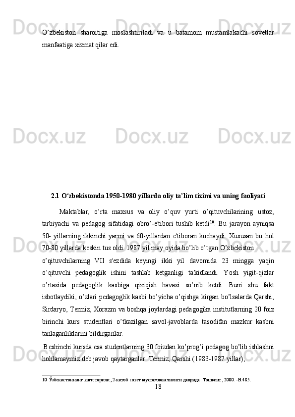 O’zbekiston   sharoitiga   moslashtiriladi   va   u   batamom   mustamlakachi   sovetlar
manfaatiga xizmat qilar edi. 
 
 
 
 
 
 
 
 
 
2.1 O‘zbekistonda 1950-1980 yillarda oliy ta’lim tizimi va uning faoliyati 
Maktablar,   o’rta   maxsus   va   oliy   o’quv   yurti   o’qituvchilarining   ustoz,
tarbiyachi   va   pedagog   sifatidagi   obro’-e'tibori   tushib   ketdi 10
.   Bu   jarayon   ayniqsa
50-   yillarning   ikkinchi   yarmi   va   60-yillardan   e'tiboran   kuchaydi.   Xususan   bu   hol
70-80 yillarda keskin tus oldi. 1987 yil may oyida bo’lib o’tgan O’zbekiston 
o’qituvchilarning   VII   s'ezdida   keyingi   ikki   yil   davomida   23   mingga   yaqin
o’qituvchi   pedagoglik   ishini   tashlab   ketganligi   ta'kidlandi.   Yosh   yigit-qizlar
o’rtasida   pedagoglik   kasbiga   qiziqish   havasi   so’nib   ketdi.   Buni   shu   fakt
isbotlaydiki, o’zlari pedagoglik kasbi bo’yicha o’qishga kirgan bo’lsalarda Qarshi,
Sirdaryo, Termiz, Xorazm va boshqa joylardagi pedagogika institutlarning 20 foiz
birinchi   kurs   studentlari   o’tkazilgan   savol-javoblarda   tasodifan   mazkur   kasbni
tanlaganliklarini bildirganlar.            
 Beshinchi kursda esa studentlarning 30 foizdan ko’prog’i pedagog bo’lib ishlashni
hohlamaymiz deb javob qaytarganlar. Termiz, Qarshi (1983-1987 yillar), 
10  Ўзбекистоннинг янги тарихи, 2-китоб совет мустамлакачилиги даврида. Тошкент, 2000. -B.485.  
18  
  