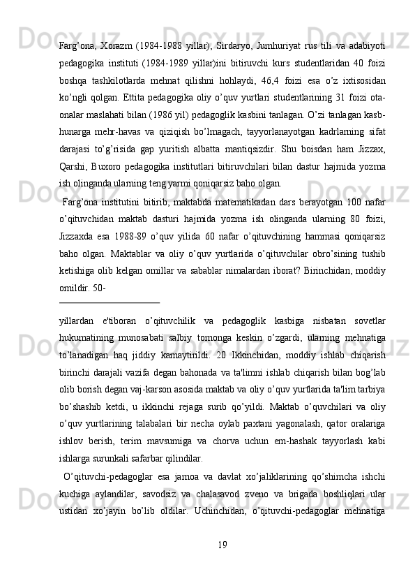 Farg’ona,   Xorazm   (1984-1988   yillar),   Sirdaryo,   Jumhuriyat   rus   tili   va   adabiyoti
pedagogika   instituti   (1984-1989   yillar)ini   bitiruvchi   kurs   studentlaridan   40   foizi
boshqa   tashkilotlarda   mehnat   qilishni   hohlaydi,   46,4   foizi   esa   o’z   ixtisosidan
ko’ngli  qolgan.  Ettita   pedagogika  oliy  o’quv  yurtlari   studentlarining  31  foizi  ota-
onalar maslahati bilan (1986 yil) pedagoglik kasbini tanlagan. O’zi tanlagan kasb-
hunarga   mehr-havas   va   qiziqish   bo’lmagach,   tayyorlanayotgan   kadrlarning   sifat
darajasi   to’g’risida   gap   yuritish   albatta   mantiqsizdir.   Shu   boisdan   ham   Jizzax,
Qarshi,   Buxoro   pedagogika   institutlari   bitiruvchilari   bilan   dastur   hajmida   yozma
ish olinganda ularning teng yarmi qoniqarsiz baho olgan.      
  Farg’ona   institutini   bitirib,   maktabda   matematikadan   dars   berayotgan   100   nafar
o’qituvchidan   maktab   dasturi   hajmida   yozma   ish   olinganda   ularning   80   foizi,
Jizzaxda   esa   1988-89   o’quv   yilida   60   nafar   o’qituvchining   hammasi   qoniqarsiz
baho   olgan.   Maktablar   va   oliy   o’quv   yurtlarida   o’qituvchilar   obro’sining   tushib
ketishiga olib kelgan omillar  va sabablar  nimalardan iborat? Birinchidan, moddiy
omildir. 50-
 
yillardan   e'tiboran   o’qituvchilik   va   pedagoglik   kasbiga   nisbatan   sovetlar
hukumatining   munosabati   salbiy   tomonga   keskin   o’zgardi,   ularning   mehnatiga
to’lanadigan   haq   jiddiy   kamaytirildi.   20   Ikkinchidan,   moddiy   ishlab   chiqarish
birinchi   darajali   vazifa   degan  bahonada   va   ta'limni   ishlab   chiqarish   bilan   bog’lab
olib borish degan vaj-karson asosida maktab va oliy o’quv yurtlarida ta'lim tarbiya
bo’shashib   ketdi,   u   ikkinchi   rejaga   surib   qo’yildi.   Maktab   o’quvchilari   va   oliy
o’quv   yurtlarining   talabalari   bir   necha   oylab   paxtani   yagonalash,   qator   oralariga
ishlov   berish,   terim   mavsumiga   va   chorva   uchun   em-hashak   tayyorlash   kabi
ishlarga surunkali safarbar qilindilar.        
  O’qituvchi-pedagoglar   esa   jamoa   va   davlat   xo’jaliklarining   qo’shimcha   ishchi
kuchiga   aylandilar,   savodsiz   va   chalasavod   zveno   va   brigada   boshliqlari   ular
ustidan   xo’jayin   bo’lib   oldilar.   Uchinchidan,   o’qituvchi-pedagoglar   mehnatiga
19  
  