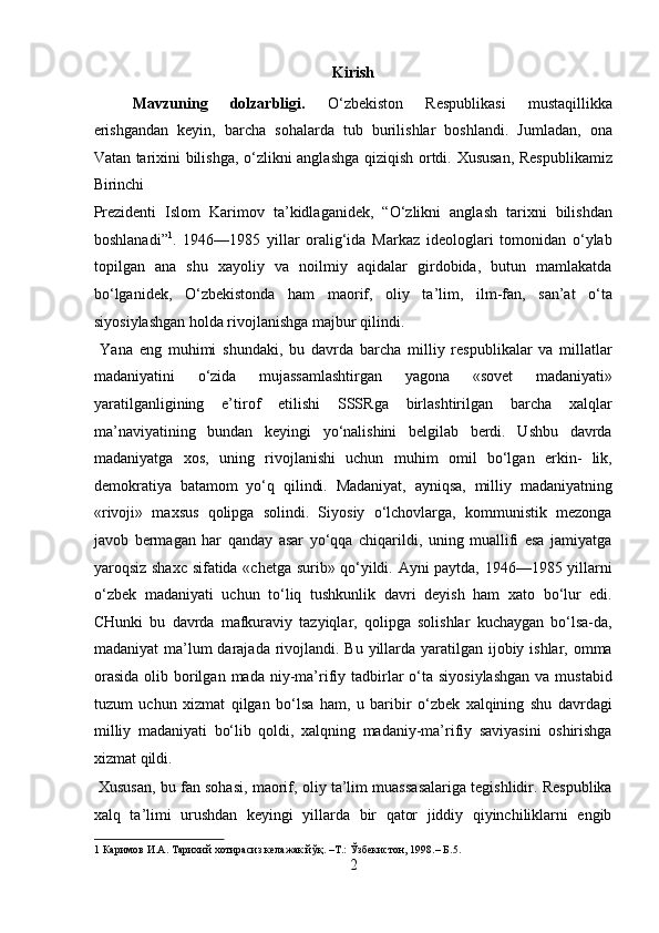 Kirish
Mavzuning   dolzarbligi.   O‘zbekiston   Respublikasi   mustaqillikka
erishgandan   keyin,   barcha   sohalarda   tub   burilishlar   boshlandi.   Jumladan,   ona
Vatan tarixini bilishga, o‘zlikni anglashga qiziqish ortdi. Xususan, Respublikamiz
Birinchi 
Prezidenti   Islom   Karimov   ta’kidlaganidek,   “O‘zlikni   anglash   tarixni   bilishdan
boshlanadi” 1
.   1946—1985   yillar   oralig‘ida   Markaz   ideologlari   tomonidan   o‘ylab
topilgan   ana   shu   xayoliy   va   noilmiy   aqidalar   girdobida,   butun   mamlakatda
bo‘lganidek,   O‘zbekistonda   ham   maorif,   oliy   ta’lim,   ilm-fan,   san’at   o‘ta
siyosiylashgan holda rivojlanishga majbur qilindi.     
  Yana   eng   muhimi   shundaki,   bu   davrda   barcha   milliy   respublikalar   va   millatlar
madaniyatini   o‘zida   mujassamlashtirgan   yagona   «sovet   madaniyati»
yaratilganligining   e’tirof   etilishi   SSSRga   birlashtirilgan   barcha   xalqlar
ma’naviyatining   bundan   keyingi   yo‘nalishini   belgilab   berdi.   Ushbu   davrda
madaniyatga   xos,   uning   rivojlanishi   uchun   muhim   omil   bo‘lgan   erkin-   lik,
demokratiya   batamom   yo‘q   qilindi.   Madaniyat,   ayniqsa,   milliy   madaniyatning
«rivoji»   maxsus   qolipga   solindi.   Siyosiy   o‘lchovlarga,   kommunistik   mezonga
javob   bermagan   har   qanday   asar   yo‘qqa   chiqarildi,   uning   muallifi   esa   jamiyatga
yaroqsiz shaxc sifatida «chetga surib» qo‘yildi. Ayni paytda, 1946—1985 yillarni
o‘zbek   madaniyati   uchun   to‘liq   tushkunlik   davri   deyish   ham   xato   bo‘lur   edi.
CHunki   bu   davrda   mafkuraviy   tazyiqlar,   qolipga   solishlar   kuchaygan   bo‘lsa-da,
madaniyat  ma’lum  darajada rivojlandi. Bu yillarda yaratilgan ijobiy ishlar, omma
orasida   olib  borilgan  mada  niy-ma’rifiy tadbirlar  o‘ta siyosiylashgan  va  mustabid
tuzum   uchun   xizmat   qilgan   bo‘lsa   ham,   u   baribir   o‘zbek   xalqining   shu   davrdagi
milliy   madaniyati   bo‘lib   qoldi,   xalqning   madaniy-ma’rifiy   saviyasini   oshirishga
xizmat qildi.   
 Xususan, bu fan sohasi, maorif, oliy ta’lim muassasalariga tegishlidir. Respublika
xalq   ta’limi   urushdan   keyingi   yillarda   bir   qator   jiddiy   qiyinchiliklarni   engib
1  Каримов И.А. Тарихий хотирасиз келажак йўқ. –Т.: Ўзбекистон, 1998.– Б .5. 
2  
  