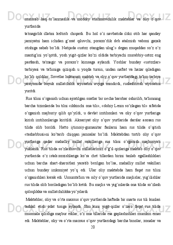 munosib   haq   to’lanmaslik   va   moddiy   etishmovchilik   maktablar   va   oliy   o’quv
yurtlarida 
ta'magirlik   illatini   keltirib   chiqardi.   Bu   hol   o’z   navbatida   ildiz   otib   har   qanday
jamiyatni   ham   ichidan   g’orat   qiluvchi,   poraxo’rlik   deb   atalmish   vaboni   gazak
otishiga   sabab   bo’ldi.   Natijada   «ustoz   otangdan   ulug’»   degan   muqaddas   so’z   o’z
mantig’ini   yo’qotdi,   yosh   yigit-qizlar   ko’zi   oldida   tarbiyachi   murabbiy-ustoz   eng
pastkash,   ta'magir   va   poraxo’r   kimsaga   aylandi.   Yoshlar   bunday   «ustozlar»
tarbiyasi   va   ta'limiga   qiziqish   u   yoqda   tursin,   undan   nafrat   va   hazar   qiladigan
bo’lib qoldilar. Sovetlar hukumati maktab va oliy o’quv yurtlaridagi ta'lim-tarbiya
jarayonida   buyuk   millatchilik   siyosatini   avjiga   mindirdi,   ruslashtirish   siyosatini
yuritdi.   
 Rus tilini o’rganish uchun ajratilgan soatlar bir necha barobar oshirilib, ta'limning
barcha tizimlarida bu tilni «ikkinchi ona tili», «dohiy Lenin so’zlagan til» sifatida
o’rganish   majburiy   qilib   qo’yildi,   u   davlat   imtihonlari   va   oliy   o’quv   yurtlariga
kirish   imtihonlariga   kiritildi.   Aksariyat   oliy   o’quv   yurtlarida   darslar   asosan   rus
tilida   olib   borildi.   Hatto   ijtimoiy-gumanitar   fanlarni   ham   rus   tilida   o’qitish
«tashabbusi»ni   ko’tarib   chiqqan   jamoalar   bo’ldi.   Maktabdan   tortib   oliy   o’quv
yurtlariga   qadar   mahalliy   millat   vakillariga   rus   tilini   o’rganish   majburiyati
yuklandi. Rus tilida so’zlashuvchi millatlarimiz o’g’il-qizlariga maktab oliy o’quv
yurtlarida   o’z   istak-xoxishlariga   ko’ra   chet   tillardan   birini   tanlab   egallashliklari
uchun   barcha   shart-sharoitlari   yaratib   berilgan   bo’lsa,   mahalliy   millat   vakillari
uchun   bunday   imkoniyat   yo’q   edi.   Ular   oliy   maktabda   ham   faqat   rus   tilini
o’rganishlari kerak edi. Umumta'lim va oily o’quv yurtlarida majlislar, yig’ilishlar
rus tilida olib boriladigan bo’lib ketdi. Bu majlis va yig’inlarda ona tilida so’zlash
qoloqlikka va millatchilikka yo’yilardi.       
  Maktablar, oliy va o’rta maxsus o’quv yurtlarida haftada bir marta rus tili kunlari
tashkil   etish   odat   tusiga   aylandi.   Shu   kuni   yigit-qizlar   o’zaro   faqat   rus   tilida
muomala qilishga majbur edilar, o’z ona tillarida esa gaplashishlari mumkin emas
edi. Maktablar, oliy va o’rta maxsus o’quv yurtlaridagi barcha binolar, xonalar va
20  
  