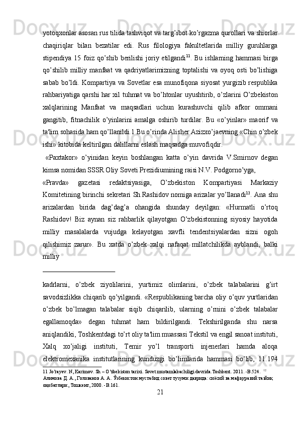 yotoqxonlar asosan rus tilida tashviqot va targ’ibot ko’rgazma qurollari va shiorlar
chaqiriqlar   bilan   bezatilar   edi.   Rus   filologiya   fakultetlarida   milliy   guruhlarga
stipendiya 15 foiz qo’shib berilishi joriy etilgandi 11
. Bu ishlarning hammasi  birga
qo’shilib   milliy   manfaat   va   qadriyatlarimizning   toptalishi   va   oyoq   osti   bo’lishiga
sabab bo’ldi. Kompartiya va Sovetlar esa munofiqona siyosat  yurgizib respublika
rahbariyatiga qarshi har xil tuhmat va bo’htonlar uyushtirib, o’zlarini O’zbekiston
xalqlarining   Manfaat   va   maqsadlari   uchun   kurashuvchi   qilib   afkor   ommani
gangitib,   fitnachilik   o’yinlarini   amalga   oshirib   turdilar.   Bu   «o’yinlar»   maorif   va
ta'lim sohasida ham qo’llanildi.1 Bu o’rinda Alisher Azizxo’jaevning «Chin o’zbek
ishi» kitobida keltirilgan dalillarni eslash maqsadga muvofiqdir.   
  «Paxtakor»   o’yinidan   keyin   boshlangan   katta   o’yin   davrida   V.Smirnov   degan
kimsa nomidan SSSR Oliy Soveti Prezidiumining raisi N.V. Podgorno’yga, 
«Pravda»   gazetasi   redaktsiyasiga,   O’zbekiston   Kompartiyasi   Markaziy
Komitetining birinchi sekretari Sh.Rashidov nomiga arizalar yo’llanadi 12
. Ana shu
arizalardan   birida   dag’dag’a   ohangida   shunday   deyilgan:   «Hurmatli   o’rtoq
Rashidov!   Biz   aynan   siz   rahbarlik   qilayotgan   O’zbekistonning   siyosiy   hayotida
milliy   masalalarda   vujudga   kelayotgan   xavfli   tendentsiyalardan   sizni   ogoh
qilishimiz   zarur».   Bu   xatda   o’zbek   xalqi   nafaqat   millatchilikda   ayblandi,   balki
milliy 
 
kadrlarni,   o’zbek   ziyolilarini,   yurtimiz   olimlarini,   o’zbek   talabalarini   g’irt
savodsizlikka chiqarib qo’yilgandi. «Respublikaning barcha oliy o’quv yurtlaridan
o’zbek   bo’lmagan   talabalar   siqib   chiqarilib,   ularning   o’rnini   o’zbek   talabalar
egallamoqda»   degan   tuhmat   ham   bildirilgandi.   Tekshirilganda   shu   narsa
aniqlandiki, Toshkentdagi to’rt oliy ta'lim muassasi Tekstil va engil sanoat instituti,
Xalq   xo’jaligi   instituti,   Temir   yo’l   transporti   injenerlari   hamda   aloqa
elektromexanika   institutlarining   kunduzgi   bo’limlarida   hammasi   bo’lib,   11.194
11  Jo’rayev. N, Karimov. Sh – O’zbekiston tarixi. Sovet mustamlakachiligi davrida.Toshkent. 2011. -B.524.   12
 
Алимова Д. А., Голованов А. А. Ўзбекистон мустабид совет тузуми даврида: сиёсий ва мафкуравий тазйиқ 
оқибатлари, Тошкент, 2000. -B.161. 
21