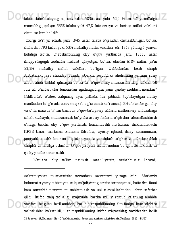 talaba   tahsil   olayotgani,   shulardan   5836   tasi   yoki   52,2   %   mahalliy   millatga
mansubligi,   qolgan   5358   talaba   yoki   47,8   foiz   evropa   va   boshqa   millat   vakillari
ekani ma'lum bo’ldi 12
.          
  Oxirgi   to’rt   yil   ichida   jami   1945   nafar   talaba   o’qishdan   chetlashtirilgan   bo’lsa,
shulardan 793 kishi, yoki 53% mahalliy millat vakillari edi. 1969 yilning 1 yanvar
holatiga   ko’ra,   O’zbekistonning   oliy   o’quv   yurtlarida   jami   12330   nafar
ilmiypedagogik   xodimlar   mehnat   qilayotgan   bo’lsa,   ulardan   6184   nafari,   ya'ni
53,3%   mahalliy   millat   vakillari   bo’lgan.   Ushbulardan   kelib   chiqib
A.A.Azizxo’jaev   shunday   yozadi:   «Garchi   respublika   aholisining   yarmini   rusiy
zabon   aholi   tashkil   qilmagan   bo’lsa-da,   o’quv-ilmiy   muassasalaridagi   salkam   50
foiz   ish   o’rinlari   ular   tomonidan   egallanganligini   yana   qanday   izohlash   mumkin?
(Millionlab   o’zbek   xalqining   ayni   pallada,   har   jabhada   toptalayotgan   milliy
manfaatlari to’g’risida birov miq etib og’iz ochib ko’rsinchi). SHu bilan birga, oliy
va o‘rta maxsus  ta’lim  tizimida o‘quv-tarbiyaviy ishlarni  mafkuraviy andozalarga
solish kuchaydi; mutaxassislik bo‘yicha asosiy fanlarni o‘qitishni takomillashtirish
o‘rniga   barcha   oliy   o‘quv   yurtlarida   kommunistik   mafkurani   shakllantiruvchi
KPSS   tarixi,   marksizm-leninizm   falsafasi,   siyosiy   iqtisod,   ilmiy   kommunizm,
jamiyatshunoslik fanlarini o‘qitishni  yanada yaxshilash  to‘g‘risida tadbirlar ishlab
chiqildi va amalga oshirildi. O‘quv jarayoni uchun muhim bo‘lgan demokratik va
ijodiy jihatlar inkor etildi.             
  Natijada  oliy  ta’lim  tizimida  mas’uliyatsiz,  tashabbussiz,  loqayd, 
 
«o‘rtamiyona»   mutaxassislar   tayyorlash   mexanizmi   yuzaga   keldi.   Markaziy
hukumat siyosiy rahbariyati xalq xo‘jaligining barcha tarmoqlarini, hatto ilm-fanni
ham   mustabid   tuzumni   mustahkamlash   va   uni   takomillashtirish   uchun   safarbar
qildi.   Ittifoq   xalq   xo‘jaligi   majmuida   barcha   milliy   respublikalarning   alohida
vazifasi   belgilab   berilganidek,   har   bir   respublikaning   ilm-faniga   ham   alohida
yo‘nalishlar   ko‘rsatildi,   ular   respublikaning   ittifoq   miqyosidagi   vazifasidan   kelib
12  Jo’rayev. N, Karimov. Sh – O’zbekiston tarixi. Sovet mustamlakachiligi davrida.Toshkent. 2011. -B.527. 
22  
  