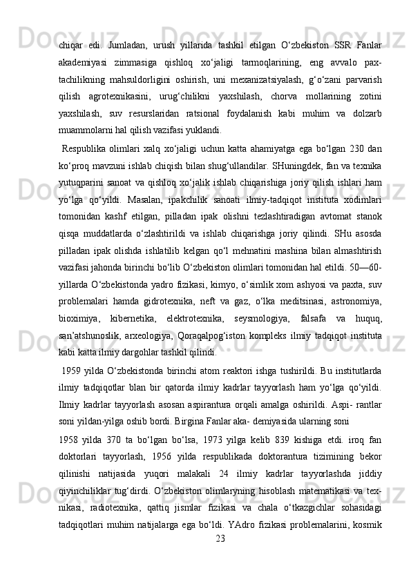chiqar   edi.   Jumladan,   urush   yillarida   tashkil   etilgan   O‘zbekiston   SSR   Fanlar
akademiyasi   zimmasiga   qishloq   xo‘jaligi   tarmoqlarining,   eng   avvalo   pax-
tachilikning   mahsuldorligini   oshirish,   uni   mexanizatsiyalash,   g‘o‘zani   parvarish
qilish   agrotexnikasini,   urug‘chilikni   yaxshilash,   chorva   mollarining   zotini
yaxshilash,   suv   resurslaridan   ratsional   foydalanish   kabi   muhim   va   dolzarb
muammolarni hal qilish vazifasi yuklandi.          
  Respublika   olimlari   xalq   xo‘jaligi   uchun   katta   ahamiyatga   ega   bo‘lgan   230   dan
ko‘proq mavzuni ishlab chiqish bilan shug‘ullandilar. SHuningdek, fan va texnika
yutuqparini   sanoat   va   qishloq   xo‘jalik   ishlab   chiqarishiga   joriy   qilish   ishlari   ham
yo‘lga   qo‘yildi.   Masalan,   ipakchilik   sanoati   ilmiy-tadqiqot   instituta   xodimlari
tomonidan   kashf   etilgan,   pilladan   ipak   olishni   tezlashtiradigan   avtomat   stanok
qisqa   muddatlarda   o‘zlashtirildi   va   ishlab   chiqarishga   joriy   qilindi.   SHu   asosda
pilladan   ipak   olishda   ishlatilib   kelgan   qo‘l   mehnatini   mashina   bilan   almashtirish
vazifasi jahonda birinchi bo‘lib O‘zbekiston olimlari tomonidan hal etildi. 50—60-
yillarda O‘zbekistonda yadro fizikasi, kimyo, o‘simlik xom  ashyosi  va paxta, suv
problemalari   hamda   gidrotexnika,   neft   va   gaz,   o‘lka   meditsinasi,   astronomiya,
bioximiya,   kibernetika,   elektrotexnika,   seysmologiya,   falsafa   va   huquq,
san’atshunoslik,   arxeologiya,   Qoraqalpog‘iston   kompleks   ilmiy   tadqiqot   instituta
kabi katta ilmiy dargohlar tashkil qilindi.        
  1959 yilda O‘zbekistonda  birinchi  atom  reaktori  ishga  tushirildi. Bu  institutlarda
ilmiy   tadqiqotlar   blan   bir   qatorda   ilmiy   kadrlar   tayyorlash   ham   yo‘lga   qo‘yildi.
Ilmiy   kadrlar   tayyorlash   asosan   aspirantura   orqali   amalga   oshirildi.   Aspi-   rantlar
soni yildan-yilga oshib bordi. Birgina Fanlar aka- demiyasida ularning soni 
1958   yilda   370   ta   bo‘lgan   bo‘lsa,   1973   yilga   kelib   839   kishiga   etdi.   iroq   fan
doktorlari   tayyorlash,   1956   yilda   respublikada   doktorantura   tizimining   bekor
qilinishi   natijasida   yuqori   malakali   24   ilmiy   kadrlar   tayyorlashda   jiddiy
qiyinchiliklar   tug‘dirdi.   O‘zbekiston   olimlaryning   hisoblash   matematikasi   va   tex-
nikasi,   radiotexnika,   qattiq   jismlar   fizikasi   va   chala   o‘tkazgichlar   sohasidagi
tadqiqotlari   muhim   natijalarga   ega   bo‘ldi.   YAdro   fizikasi   problemalarini,   kosmik
23