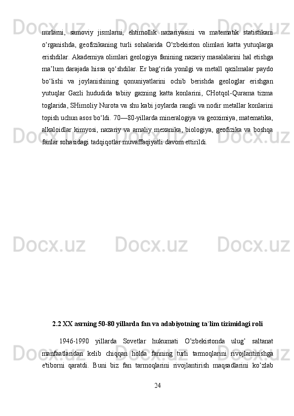 nurlarni,   samoviy   jismlarni,   ehtimollik   nazariyasini   va   matematik   statistikani
o‘rganishda,   geofizikaning   turli   sohalarida   O‘zbekiston   olimlari   katta   yutuqlarga
erishdilar. Akademiya olimlari geologiya fanining nazariy masalalarini hal etishga
ma’lum  darajada hissa  qo‘shdilar. Er bag‘rida yonilgi  va metall qazilmalar paydo
bo‘lishi   va   joylanishining   qonuniyatlarini   ochib   berishda   geologlar   erishgan
yutuqlar   Gazli   hududida   tabiiy   gazning   katta   konlarini,   CHotqol-Qurama   tizma
toglarida, SHimoliy Nurota va shu kabi joylarda rangli va nodir metallar konlarini
topish uchun asos bo‘ldi. 70—80-yillarda mineralogiya va geoximiya, matematika,
alkaloidlar   kimyosi,   nazariy   va   amaliy   mexanika,   biologiya,   geofizika   va   boshqa
fanlar sohasidagi tadqiqotlar muvaffaqiyatli davom ettirildi. 
 
 
 
 
 
 
 
 
 
 
 
2.2 XX asrning 50-80 yillarda fan va adabiyotning ta`lim tizimidagi roli 
1946-1990   yillarda   Sovetlar   hukumati   O’zbekistonda   ulug’   saltanat
manfaatlaridan   kelib   chiqqan   holda   fanning   turli   tarmoqlarini   rivojlantirishga
e'tiborni   qaratdi.   Buni   biz   fan   tarmoqlarini   rivojlantirish   maqsadlarini   ko’zlab
24  
  