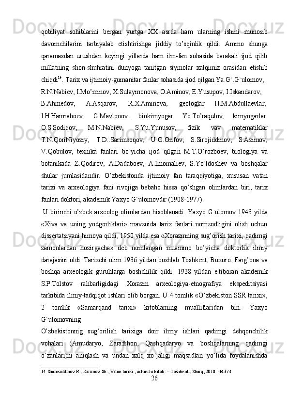 qobiliyat   sohiblarini   bergan   yurtga   XX   asrda   ham   ularning   ishini   munosib
davomchilarini   tarbiyalab   etishtirishga   jiddiy   to’sqinlik   qildi.   Ammo   shunga
qaramasdan   urushdan   keyingi   yillarda   ham   ilm-fan   sohasida   barakali   ijod   qilib
millatning   shon-shuhratini   dunyoga   tanitgan   siymolar   xalqimiz   orasidan   etishib
chiqdi 14
. Tarix va ijtimoiy-gumanitar fanlar sohasida ijod qilgan Ya.G`.G`ulomov, 
R.N.Nabiev, I.Mo’minov, X.Sulaymonova, O.Aminov, E.Yusupov, I.Iskandarov, 
B.Ahmedov,  A.Asqarov,  R.X.Aminova,  geologlar  H.M.Abdullaevlar, 
I.H.Hamraboev,  G.Mavlonov,  biokimyogar  Yo.To’raqulov,  kimyogarlar 
O.S.Sodiqov,   M.N.Nabiev,   S.Yu.Yunusov,   fizik   vav   matematiklar
T.N.QoriNiyoziy,   T.D..Sarimsoqov,   U.O.Orifov,   S.Sirojiddinov,   S.Azimov,
V.Qobulov,   texnika   fanlari   bo’yicha   ijod   qilgan   M.T.O’rozboev,   biologiya   va
botanikada   Z.Qodirov,   A.Dadaboev,   A.Imomaliev,   S.Yo’ldoshev   va   boshqalar
shular   jumlasidandir.   O’zbekistonda   ijtimoiy   fan   taraqqiyotiga,   xususan   vatan
tarixi   va   arxeologiya   fani   rivojiga   bebaho   hissa   qo’shgan   olimlardan   biri,   tarix
fanlari doktori, akademik Yaxyo G`ulomovdir (1908-1977).       
  U birinchi  o’zbek arxeolog olimlardan hisoblanadi. Yaxyo G`ulomov 1943 yilda
«Xiva   va   uning   yodgorliklari»   mavzuida   tarix   fanlari   nomzodligini   olish   uchun
dissertatsiyani himoya qildi, 1950 yilda esa «Xorazmning sug’orish tarixi, qadimgi
zamonlardan   hozirgacha»   deb   nomlangan   muammo   bo’yicha   doktorlik   ilmiy
darajasini oldi. Tarixchi olim 1936 yildan boshlab Toshkent, Buxoro, Farg’ona va
boshqa   arxeologik   guruhlarga   boshchilik   qildi.   1938   yildan   e'tiboran   akademik
S.P.Tolstov   rahbarligidagi   Xorazm   arxeologiya-etnografiya   ekspeditsiyasi
tarkibida ilmiy-tadqiqot ishlari olib borgan. U 4 tomlik «O’zbekiston SSR tarixi»,
2   tomlik   «Samarqand   tarixi»   kitoblarning   mualliflaridan   biri.   Yaxyo
G`ulomovning 
O’zbekistonnig   sug’orilish   tarixiga   doir   ilmiy   ishlari   qadimgi   dehqonchilik
vohalari   (Amudaryo,   Zarafshon,   Qashqadaryo   va   boshqalarning   qadimgi
o’zanlari)ni   aniqlash   va   undan   xalq   xo’jaligi   maqsadlari   yo’lida   foydalanishda
14  Shamsiddinov R., Karimov Sh., Vatan tarixi., uchinchi kitob. – Toshkent., Sharq, 2010. -B.373. 
26  
  