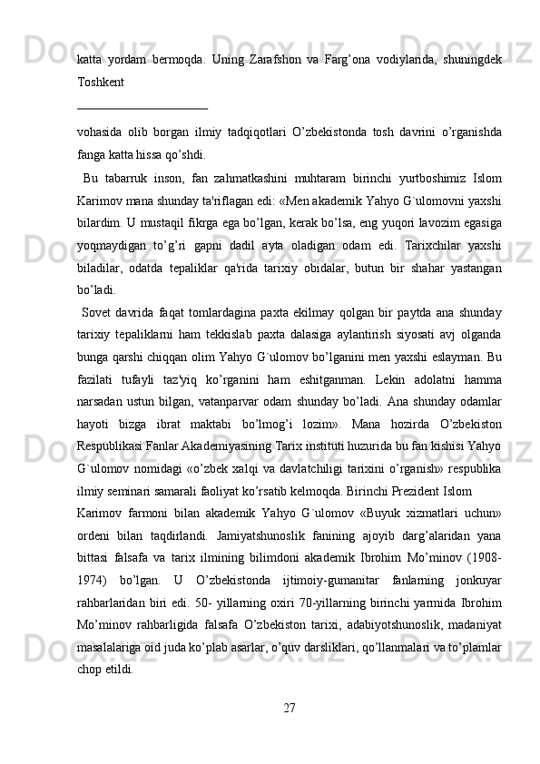 katta   yordam   bermoqda.   Uning   Zarafshon   va   Farg’ona   vodiylarida,   shuningdek
Toshkent 
 
vohasida   olib   borgan   ilmiy   tadqiqotlari   O’zbekistonda   tosh   davrini   o’rganishda
fanga katta hissa qo’shdi.          
  Bu   tabarruk   inson,   fan   zahmatkashini   muhtaram   birinchi   yurtboshimiz   Islom
Karimov mana shunday ta'riflagan edi: «Men akademik Yahyo G`ulomovni yaxshi
bilardim. U mustaqil fikrga ega bo’lgan, kerak bo’lsa, eng yuqori lavozim egasiga
yoqmaydigan   to’g’ri   gapni   dadil   ayta   oladigan   odam   edi.   Tarixchilar   yaxshi
biladilar,   odatda   tepaliklar   qa'rida   tarixiy   obidalar,   butun   bir   shahar   yastangan
bo’ladi.            
  Sovet   davrida   faqat   tomlardagina   paxta   ekilmay   qolgan   bir   paytda   ana   shunday
tarixiy   tepaliklarni   ham   tekkislab   paxta   dalasiga   aylantirish   siyosati   avj   olganda
bunga qarshi chiqqan olim Yahyo G`ulomov bo’lganini men yaxshi eslayman. Bu
fazilati   tufayli   taz'yiq   ko’rganini   ham   eshitganman.   Lekin   adolatni   hamma
narsadan   ustun   bilgan,   vatanparvar   odam   shunday   bo’ladi.   Ana   shunday   odamlar
hayoti   bizga   ibrat   maktabi   bo’lmog’i   lozim».   Mana   hozirda   O’zbekiston
Respublikasi Fanlar Akademiyasining Tarix instituti huzurida bu fan kishisi Yahyo
G`ulomov   nomidagi   «o’zbek   xalqi   va   davlatchiligi   tarixini   o’rganish»   respublika
ilmiy seminari samarali faoliyat ko’rsatib kelmoqda. Birinchi Prezident Islom 
Karimov   farmoni   bilan   akademik   Yahyo   G`ulomov   «Buyuk   xizmatlari   uchun»
ordeni   bilan   taqdirlandi.   Jamiyatshunoslik   fanining   ajoyib   darg’alaridan   yana
bittasi   falsafa   va   tarix   ilmining   bilimdoni   akademik   Ibrohim   Mo’minov   (1908-
1974)   bo’lgan.   U   O’zbekistonda   ijtimoiy-gumanitar   fanlarning   jonkuyar
rahbarlaridan   biri   edi.   50-   yillarning   oxiri   70-yillarning   birinchi   yarmida   Ibrohim
Mo’minov   rahbarligida   falsafa   O’zbekiston   tarixi,   adabiyotshunoslik,   madaniyat
masalalariga oid juda ko’plab asarlar, o’quv darsliklari, qo’llanmalari va to’plamlar
chop etildi. 
27  
  