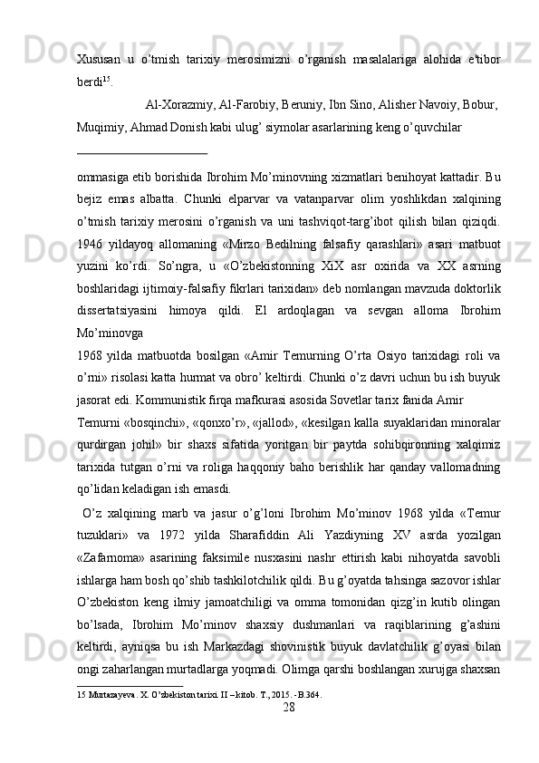 Xususan   u   o’tmish   tarixiy   merosimizni   o’rganish   masalalariga   alohida   e'tibor
berdi 15
.                      
  Al-Xorazmiy, Al-Farobiy, Beruniy, Ibn Sino, Alisher Navoiy, Bobur, 
Muqimiy, Ahmad Donish kabi ulug’ siymolar asarlarining keng o’quvchilar 
 
ommasiga etib borishida Ibrohim Mo’minovning xizmatlari benihoyat kattadir. Bu
bejiz   emas   albatta.   Chunki   elparvar   va   vatanparvar   olim   yoshlikdan   xalqining
o’tmish   tarixiy   merosini   o’rganish   va   uni   tashviqot-targ’ibot   qilish   bilan   qiziqdi.
1946   yildayoq   allomaning   «Mirzo   Bedilning   falsafiy   qarashlari»   asari   matbuot
yuzini   ko’rdi.   So’ngra,   u   «O’zbekistonning   XiX   asr   oxirida   va   XX   asrning
boshlaridagi ijtimoiy-falsafiy fikrlari tarixidan» deb nomlangan mavzuda doktorlik
dissertatsiyasini   himoya   qildi.   El   ardoqlagan   va   sevgan   alloma   Ibrohim
Mo’minovga 
1968   yilda   matbuotda   bosilgan   «Amir   Temurning   O’rta   Osiyo   tarixidagi   roli   va
o’rni» risolasi katta hurmat va obro’ keltirdi. Chunki o’z davri uchun bu ish buyuk
jasorat edi. Kommunistik firqa mafkurasi asosida Sovetlar tarix fanida Amir 
Temurni «bosqinchi», «qonxo’r», «jallod», «kesilgan kalla suyaklaridan minoralar
qurdirgan   johil»   bir   shaxs   sifatida   yoritgan   bir   paytda   sohibqironning   xalqimiz
tarixida   tutgan   o’rni   va   roliga   haqqoniy   baho   berishlik   har   qanday   vallomadning
qo’lidan keladigan ish emasdi.          
  O’z   xalqining   marb   va   jasur   o’g’loni   Ibrohim   Mo’minov   1968   yilda   «Temur
tuzuklari»   va   1972   yilda   Sharafiddin   Ali   Yazdiyning   XV   asrda   yozilgan
«Zafarnoma»   asarining   faksimile   nusxasini   nashr   ettirish   kabi   nihoyatda   savobli
ishlarga ham bosh qo’shib tashkilotchilik qildi. Bu g’oyatda tahsinga sazovor ishlar
O’zbekiston   keng   ilmiy   jamoatchiligi   va   omma   tomonidan   qizg’in   kutib   olingan
bo’lsada,   Ibrohim   Mo’minov   shaxsiy   dushmanlari   va   raqiblarining   g’ashini
keltirdi,   ayniqsa   bu   ish   Markazdagi   shovinistik   buyuk   davlatchilik   g’oyasi   bilan
ongi zaharlangan murtadlarga yoqmadi. Olimga qarshi boshlangan xurujga shaxsan
15  Murtazayeva. X. O’zbekiston tarixi. II – kitob.  T., 2015. -B.364. 
28  
  