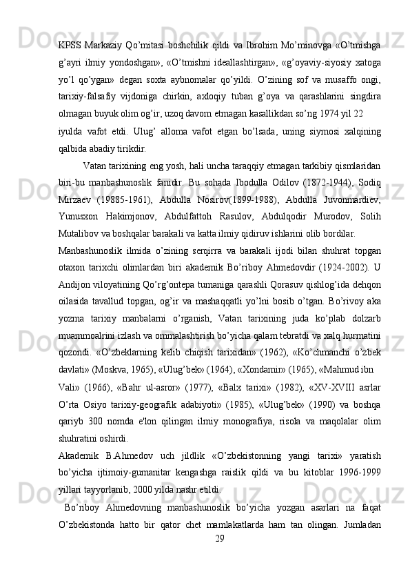 KPSS   Markaziy   Qo’mitasi   boshchilik   qildi   va   Ibrohim   Mo’minovga   «O’tmishga
g’ayri   ilmiy   yondoshgan»,   «O’tmishni   ideallashtirgan»,   «g’oyaviy-siyosiy   xatoga
yo’l   qo’ygan»   degan   soxta   aybnomalar   qo’yildi.   O’zining   sof   va   musaffo   ongi,
tarixiy-falsafiy   vijdoniga   chirkin,   axloqiy   tuban   g’oya   va   qarashlarini   singdira
olmagan buyuk olim og’ir, uzoq davom etmagan kasallikdan so’ng 1974 yil 22 
iyulda   vafot   etdi.   Ulug’   alloma   vafot   etgan   bo’lsada,   uning   siymosi   xalqining
qalbida abadiy tirikdir.           
  Vatan tarixining eng yosh, hali uncha taraqqiy etmagan tarkibiy qismlaridan
biri-bu   manbashunoslik   fanidir.   Bu   sohada   Ibodulla   Odilov   (1872-1944),   Sodiq
Mirzaev   (19885-1961),   Abdulla   Nosirov(1899-1988),   Abdulla   Juvonmardiev,
Yunusxon   Hakimjonov,   Abdulfattoh   Rasulov,   Abdulqodir   Murodov,   Solih
Mutalibov va boshqalar barakali va katta ilmiy qidiruv ishlarini olib bordilar. 
Manbashunoslik   ilmida   o’zining   serqirra   va   barakali   ijodi   bilan   shuhrat   topgan
otaxon   tarixchi   olimlardan   biri   akademik   Bo’riboy   Ahmedovdir   (1924-2002).   U
Andijon viloyatining Qo’rg’ontepa tumaniga qarashli Qorasuv qishlog’ida dehqon
oilasida   tavallud   topgan,   og’ir   va   mashaqqatli   yo’lni   bosib   o’tgan.   Bo’rivoy   aka
yozma   tarixiy   manbalarni   o’rganish,   Vatan   tarixining   juda   ko’plab   dolzarb
muammoalrini izlash va ommalashtirish bo’yicha qalam tebratdi va xalq hurmatini
qozondi.   «O’zbeklarning   kelib   chiqish   tarixidan»   (1962),   «Ko’chmanchi   o’zbek
davlati» (Moskva, 1965), «Ulug’bek» (1964), «Xondamir» (1965), «Mahmud ibn 
Vali»   (1966),   «Bahr   ul-asror»   (1977),   «Balx   tarixi»   (1982),   «XV-XVIII   asrlar
O’rta   Osiyo   tarixiy-geografik   adabiyoti»   (1985),   «Ulug’bek»   (1990)   va   boshqa
qariyb   300   nomda   e'lon   qilingan   ilmiy   monografiya,   risola   va   maqolalar   olim
shuhratini oshirdi. 
Akademik   B.Ahmedov   uch   jildlik   «O’zbekistonning   yangi   tarixi»   yaratish
bo’yicha   ijtimoiy-gumanitar   kengashga   raislik   qildi   va   bu   kitoblar   1996-1999
yillari tayyorlanib, 2000 yilda nashr etildi.         
  Bo’riboy   Ahmedovning   manbashunoslik   bo’yicha   yozgan   asarlari   na   faqat
O’zbekistonda   hatto   bir   qator   chet   mamlakatlarda   ham   tan   olingan.   Jumladan
29  
  