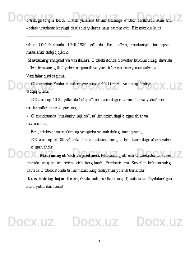 o‘tishiga   to‘g‘ri   keldi.   Urush   yillarida   ta’lim   tizimiga   e’tibor   berilmadi.   Ana   shu
«odat» urushdan keyingi dastlabki yillarda ham davom etdi.  Biz mazkur kurs 
 
ishda   O‘zbekistonda   1940-1980   yillarda   fan,   ta’lim,   madaniyat   taraqqiyoti
masalarini tadqiq qildik.          
  Mavzuning maqsad va vazifalari . O’zbekistonda Sovetlar hukumronligi davrida
ta’lim timizining faoliyatini o’rganish va yoritib berish asosiy maqsadimiz.  
Vazifalar quyidagicha:                   
- O‘zbekiston Fanlar Akademiyasining tashkil topishi va uning faoliyati 
tadqiq qilish;                      
- XX asrning 50-80 yillarida halq ta’limi tizimidagi muammolar va yutuqlarni 
ma’lumotlar asosida yoritish;                 
- O‘zbekistonda “madaniy inqilob”, ta’lim tizimidagi o‘zgarishlar va 
muammolar;                      
- Fan, adabiyot va san’atning yangicha yo‘nalishdagi taraqqiyoti;    
- XX   asrning   50-80   yillarda   fan   va   adabiyotning   ta`lim   tizimidagi   ahamiyatini
o’rganishdir.           
  Mavzuning ob’ekti va predmeti.  Mavzuning ob’ekti O’zbekistonda sovet 
davrida   xalq   ta’lim   tizimi   etib   bergilandi.   Predmeti   esa   Sovetlar   hukumronligi
davrida O’zbekistonda ta’lim tizimining faoliyatini yoritib berishdir.   
  Kurs ishining hajmi   Kirish, ikkita bob, to’rtta paragraf, xulosa va foydalanilgan
adabiyotlardan iborat. 
 
3  
  