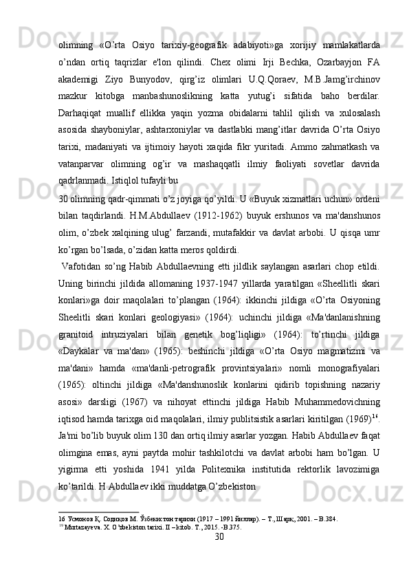 olimning   «O’rta   Osiyo   tarixiy-geografik   adabiyoti»ga   xorijiy   mamlakatlarda
o’ndan   ortiq   taqrizlar   e'lon   qilindi.   Chex   olimi   Irji   Bechka,   Ozarbayjon   FA
akademigi   Ziyo   Bunyodov,   qirg’iz   olimlari   U.Q.Qoraev,   M.B.Jamg’irchinov
mazkur   kitobga   manbashunoslikning   katta   yutug’i   sifatida   baho   berdilar.
Darhaqiqat   muallif   ellikka   yaqin   yozma   obidalarni   tahlil   qilish   va   xulosalash
asosida   shayboniylar,   ashtarxoniylar   va   dastlabki   mang’itlar   davrida   O’rta   Osiyo
tarixi,   madaniyati   va   ijtimoiy   hayoti   xaqida   fikr   yuritadi.   Ammo   zahmatkash   va
vatanparvar   olimning   og’ir   va   mashaqqatli   ilmiy   faoliyati   sovetlar   davrida
qadrlanmadi. Istiqlol tufayli bu 
30 olimning qadr-qimmati o’z joyiga qo’yildi. U «Buyuk xizmatlari uchun» ordeni
bilan   taqdirlandi.   H.M.Abdullaev   (1912-1962)   buyuk   ershunos   va   ma'danshunos
olim,   o’zbek   xalqining   ulug’   farzandi,   mutafakkir   va   davlat   arbobi.   U   qisqa   umr
ko’rgan bo’lsada, o’zidan katta meros qoldirdi.     
  Vafotidan   so’ng   Habib   Abdullaevning   etti   jildlik   saylangan   asarlari   chop   etildi.
Uning   birinchi   jildida   allomaning   1937-1947   yillarda   yaratilgan   «Sheellitli   skari
konlari»ga   doir   maqolalari   to’plangan   (1964):   ikkinchi   jildiga   «O’rta   Osiyoning
Sheelitli   skari   konlari   geologiyasi»   (1964):   uchinchi   jildiga   «Ma'danlanishning
granitoid   intruziyalari   bilan   genetik   bog’liqligi»   (1964):   to’rtinchi   jildiga
«Daykalar   va   ma'dan»   (1965):   beshinchi   jildiga   «O’rta   Osiyo   magmatizmi   va
ma'dani»   hamda   «ma'danli-petrografik   provintsiyalari»   nomli   monografiyalari
(1965):   oltinchi   jildiga   «Ma'danshunoslik   konlarini   qidirib   topishning   nazariy
asosi»   darsligi   (1967)   va   nihoyat   ettinchi   jildiga   Habib   Muhammedovichning
iqtisod hamda tarixga oid maqolalari, ilmiy publitsistik asarlari kiritilgan (1969) 16
.
Ja'mi bo’lib buyuk olim 130 dan ortiq ilmiy asarlar yozgan. Habib Abdullaev faqat
olimgina   emas,   ayni   paytda   mohir   tashkilotchi   va   davlat   arbobi   ham   bo’lgan.   U
yigirma   etti   yoshida   1941   yilda   Politexnika   institutida   rektorlik   lavozimiga
ko’tarildi. H Abdullaev ikki muddatga O’zbekiston 
16  Усмонов Қ. Содиқов М. Ўзбекистон тарихи (1917 – 1991 йиллар). – Т., Шарқ, 2001. – B.384. 
19
 Murtazayeva. X. O’zbekiston tarixi. II – kitob. T., 2015. -B.375. 
30  
  