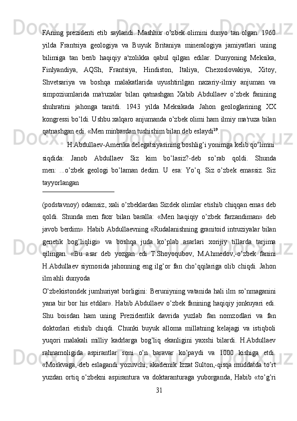 FAning   prezidenti   etib   saylandi.   Mashhur   o’zbek   olimini   dunyo   tan   olgan.   1960
yilda   Frantsiya   geologiya   va   Buyuk   Britaniya   mineralogiya   jamiyatlari   uning
bilimiga   tan   berib   haqiqiy   a'zolikka   qabul   qilgan   edilar.   Dunyoning   Meksika,
Finlyandiya,   AQSh,   Frantsiya,   Hindiston,   Italiya,   Chexoslovakiya,   Xitoy,
Shvetsariya   va   boshqa   malakatlarida   uyushtirilgan   nazariy-ilmiy   anjuman   va
simpoziumlarida   ma'ruzalar   bilan   qatnashgan   Xabib   Abdullaev   o’zbek   fanining
shuhratini   jahonga   tanitdi.   1943   yilda   Meksikada   Jahon   geologlarining   XX
kongressi bo’ldi. Ushbu xalqaro anjumanda o’zbek olimi ham ilmiy ma'ruza bilan
qatnashgan edi. «Men minbardan tushishim bilan deb eslaydi 19
.   
  H.Abdullaev-Amerika delegatsiyasining boshlig’i yonimga kelib qo’limni 
siqdida:   Janob   Abdullaev   Siz   kim   bo’lasiz?-deb   so’rab   qoldi.   Shunda
men:   ...o’zbek   geologi   bo’laman   dedim.   U   esa:   Yo’q.   Siz   o’zbek   emassiz.   Siz
tayyorlangan 
 
(podstavnoy) odamsiz, xali o’zbeklardan Sizdek olimlar etishib chiqqan emas deb
qoldi.   Shunda   men   faxr   bilan   baralla:   «Men   haqiqiy   o’zbek   farzandiman»   deb
javob berdim». Habib Abdullaevning «Rudalanishning granitoid intruziyalar bilan
genetik   bog’liqligi»   va   boshqa   juda   ko’plab   asarlari   xorijiy   tillarda   tarjima
qilingan.   «Bu   asar   deb   yozgan   edi   T.Shoyoqubov,   M.Ahmedov,-o’zbek   fanini
H.Abdullaev   siymosida   jahonning   eng   ilg’or   fan   cho’qqilariga   olib   chiqdi.   Jahon
ilm ahli dunyoda 
O’zbekistondek jumhuriyat borligini: Beruniyning vatanida hali ilm so’nmaganini
yana bir bor his etdilar». Habib Abdullaev o’zbek fanining haqiqiy jonkuyari edi.
Shu   boisdan   ham   uning   Prezidentlik   davrida   yuzlab   fan   nomzodlari   va   fan
doktorlari   etishib   chiqdi.   Chunki   buyuk   alloma   millatning   kelajagi   va   istiqboli
yuqori   malakali   milliy   kadrlarga   bog’liq   ekanligini   yaxshi   bilardi.   H.Abdullaev
rahnamoligida   aspirantlar   soni   o’n   baravar   ko’paydi   va   1000   kishiga   etdi.
«Moskvaga,-deb eslagandi yozuvchi, akademik Izzat Sulton,-qisqa muddatda to’rt
yuzdan   ortiq   o’zbekni   aspirantura   va   doktaranturaga   yuborganda,   Habib   «to’g’ri
31  
  