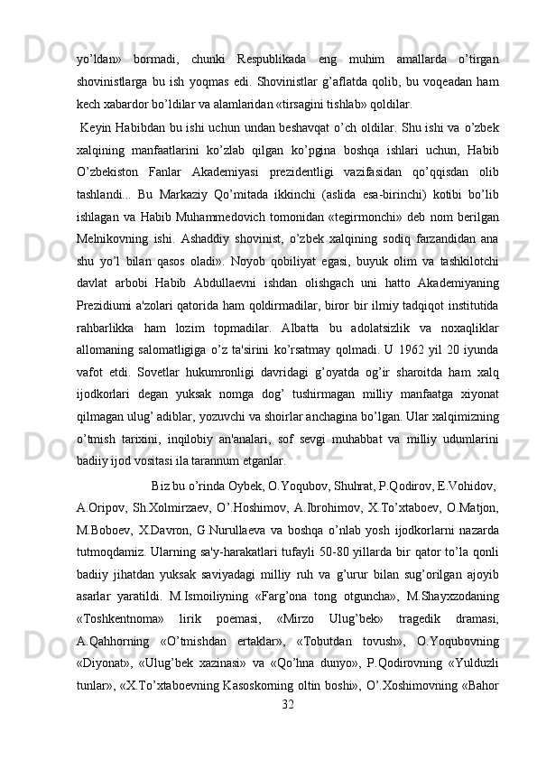 yo’ldan»   bormadi,   chunki   Respublikada   eng   muhim   amallarda   o’tirgan
shovinistlarga   bu   ish   yoqmas   edi.   Shovinistlar   g’aflatda   qolib,   bu   voqeadan   ham
kech xabardor bo’ldilar va alamlaridan «tirsagini tishlab» qoldilar.       
  Keyin Habibdan bu ishi  uchun undan beshavqat  o’ch oldilar. Shu ishi  va o’zbek
xalqining   manfaatlarini   ko’zlab   qilgan   ko’pgina   boshqa   ishlari   uchun,   Habib
O’zbekiston   Fanlar   Akademiyasi   prezidentligi   vazifasidan   qo’qqisdan   olib
tashlandi...   Bu   Markaziy   Qo’mitada   ikkinchi   (aslida   esa-birinchi)   kotibi   bo’lib
ishlagan   va   Habib   Muhammedovich   tomonidan   «tegirmonchi»   deb   nom   berilgan
Melnikovning   ishi.   Ashaddiy   shovinist,   o’zbek   xalqining   sodiq   farzandidan   ana
shu   yo’l   bilan   qasos   oladi».   Noyob   qobiliyat   egasi,   buyuk   olim   va   tashkilotchi
davlat   arbobi   Habib   Abdullaevni   ishdan   olishgach   uni   hatto   Akademiyaning
Prezidiumi a'zolari qatorida ham qoldirmadilar, biror bir ilmiy tadqiqot institutida
rahbarlikka   ham   lozim   topmadilar.   Albatta   bu   adolatsizlik   va   noxaqliklar
allomaning   salomatligiga   o’z   ta'sirini   ko’rsatmay   qolmadi.   U   1962   yil   20   iyunda
vafot   etdi.   Sovetlar   hukumronligi   davridagi   g’oyatda   og’ir   sharoitda   ham   xalq
ijodkorlari   degan   yuksak   nomga   dog’   tushirmagan   milliy   manfaatga   xiyonat
qilmagan ulug’ adiblar, yozuvchi va shoirlar anchagina bo’lgan. Ular xalqimizning
o’tmish   tarixini,   inqilobiy   an'analari,   sof   sevgi   muhabbat   va   milliy   udumlarini
badiiy ijod vositasi ila tarannum etganlar.          
  Biz bu o’rinda Oybek, O.Yoqubov, Shuhrat, P.Qodirov, E.Vohidov, 
A.Oripov,   Sh.Xolmirzaev,   O’.Hoshimov,   A.Ibrohimov,   X.To’xtaboev,   O.Matjon,
M.Boboev,   X.Davron,   G.Nurullaeva   va   boshqa   o’nlab   yosh   ijodkorlarni   nazarda
tutmoqdamiz. Ularning sa'y-harakatlari   tufayli   50-80 yillarda bir  qator  to’la qonli
badiiy   jihatdan   yuksak   saviyadagi   milliy   ruh   va   g’urur   bilan   sug’orilgan   ajoyib
asarlar   yaratildi.   M.Ismoiliyning   «Farg’ona   tong   otguncha»,   M.Shayxzodaning
«Toshkentnoma»   lirik   poemasi,   «Mirzo   Ulug’bek»   tragedik   dramasi,
A.Qahhorning   «O’tmishdan   ertaklar»,   «Tobutdan   tovush»,   O.Yoqubovning
«Diyonat»,   «Ulug’bek   xazinasi»   va   «Qo’hna   dunyo»,   P.Qodirovning   «Yulduzli
tunlar», «X.To’xtaboevning Kasoskorning oltin boshi», O’.Xoshimovning «Bahor
32  
  