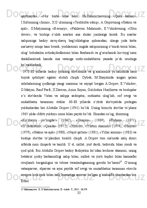 qaytmaydi»,   «Nur   borki   soya   bor»,   Sh.Xolimirzaevning   «Qora   kamar»,
I.Sultonning «Imon», X.G`ulomning «Toshbolta oshiq», A.Oripovning «Hakim va
ajal»,   O.Matjonning   «Beruniy»,   «Pahlavon   Mahmud»,   E.Vohidovning   «Oltin
devor»,   va   boshqa   o’nlab   asarlari   ana   shular   jumlasiga   kiradi.   Bu   asarlar
xalqimizga   badiiy   zavq-shavq   bag’ishlabgina   qolmasdan,   ularga   juda   katta
ma'naviy ozuqa ham beradi, yoshlarimiz ongida xalqimizning o’tmish tarixi bilan,
ulug’  bobokalon avlodajdodlarimiz bilan faxrlanish  va g’ururlanish his-tuyg’usini
shakillantiradi   hamda   ona   vatanga   mehr-muhabbatni   yanada   jo’sh   urushiga
ko’maklashadi.   
  1970-80   yillarda   badiiy   ijodning   she'rxonlik   va   g’azalxonlik   yo’nalishida   ham
buyuk   qobiliyat   egalari   etishib   chiqdi.   Oybek,   M.Shayxzoda   singari   qalam
sohibalarining   ijodlariga   yangi   mazmun   va   sayqal   bergan   A.Oripov,   E.Vohidov,
O.Matjon, Rauf Parfi, X.Davron, Azim Suyun, Gulchehra Nurillaeva va boshqalar
o’z   she'rlarida   Vatan   va   xalqqa   sadoqatni,   mehnatni   ulug’lab,   sof   sevgi   va
muhabbatni   tarannum   etdilar.   60-80   yillarda   o’zbek   she'riyatida   porlagan
yulduzlardan   biri   Abdulla   Oripov   (1941)   bo’ldi.   Uning   birinchi   she'rlar   to’plami
1965 yilda «Mitti yulduz» nomi bilan paydo bo’ldi. Shundan so’ng, shoirning 
«Ko’zlarim   yo’lingda!»   (1967),   «Onajon»,   (1969),   «Ruhim»   (1971),
«O’zbekiston»,   «Qasida»   (1972),   «Xotirot»,   «Yurtim   shamoli»   (1974),   «Hayrat»
(1979), «Hakim va ajal» (1980), «Najot qal'asi» (1981), «Yillar armoni» (1983) va
boshqa   she'rlar   to’plamlari   bosilib   chiqdi.   A.Oripov   tom   ma'noda   xalq   shoiri
sifatida   nom   chiqardi   va   tanildi.   U   el,   millat,   yurt   dardi,   tashvishi   bilan   yondi   va
ijod qildi. Biz Abdulla Oripov badiiy faoliyatini ko’zdan kechirar ekanmiz, uning
betakror   ijodiy   barkamolligi   xalqi   bilan,   millati   va   yurti   taqdiri   bilan   hamnafas
rivojlanib   borganligini   va   tobora   teranlashganining   guvohi   bo’lamiz 17
.   O’zining
vatanparvar,   elparvar   va   ayni   paytda   sof   sevgi   va   muxabbatini   tarannum   etuvchi
serqirra lirik ijodi bilan xalq hurmatiga sazovar bo’lgan g’azalnafis shoirlardan biri
Erkin 
17  Murtazayeva. X. O’zbekiston tarixi.  II – kitob. T., 2015. -B.379.  
33  
  