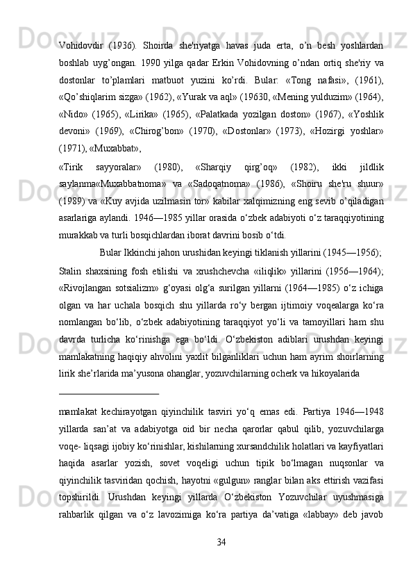 Vohidovdir   (1936).   Shoirda   she'riyatga   havas   juda   erta,   o’n   besh   yoshlardan
boshlab   uyg’ongan.   1990   yilga   qadar   Erkin   Vohidovning   o’ndan   ortiq   she'riy   va
dostonlar   to’plamlari   matbuot   yuzini   ko’rdi.   Bular:   «Tong   nafasi»,   (1961),
«Qo’shiqlarim sizga» (1962), «Yurak va aql» (19630, «Mening yulduzim» (1964),
«Nido»   (1965),   «Lirika»   (1965),   «Palatkada   yozilgan   doston»   (1967),   «Yoshlik
devoni»   (1969),   «Chirog’bon»   (1970),   «Dostonlar»   (1973),   «Hozirgi   yoshlar»
(1971), «Muxabbat», 
«Tirik   sayyoralar»   (1980),   «Sharqiy   qirg’oq»   (1982),   ikki   jildlik
saylanma«Muxabbatnoma»   va   «Sadoqatnoma»   (1986),   «Shoiru   she'ru   shuur»
(1989)  va «Kuy avjida uzilmasin  tor» kabilar  xalqimizning eng sevib  o’qiladigan
asarlariga aylandi. 1946—1985 yillar orasida o‘zbek adabiyoti o‘z taraqqiyotining
murakkab va turli bosqichlardan iborat davrini bosib o‘tdi.       
  Bular Ikkinchi jahon urushidan keyingi tiklanish yillarini (1945—1956); 
Stalin   shaxsining   fosh   etilishi   va   xrushchevcha   «iliqlik»   yillarini   (1956—1964);
«Rivojlangan   sotsializm»   g‘oyasi   olg‘a   surilgan   yillarni   (1964—1985)   o‘z   ichiga
olgan   va   har   uchala   bosqich   shu   yillarda   ro‘y   bergan   ijtimoiy   voqealarga   ko‘ra
nomlangan   bo‘lib,   o‘zbek   adabiyotining   taraqqiyot   yo‘li   va   tamoyillari   ham   shu
davrda   turlicha   ko‘rinishga   ega   bo‘ldi.   O‘zbekiston   adiblari   urushdan   keyingi
mamlakatning   haqiqiy   ahvolini   yaxlit   bilganliklari   uchun   ham   ayrim   shoirlarning
lirik she’rlarida ma’yusona ohanglar, yozuvchilarning ocherk va hikoyalarida 
 
mamlakat   kechirayotgan   qiyinchilik   tasviri   yo‘q   emas   edi.   Partiya   1946—1948
yillarda   san’at   va   adabiyotga   oid   bir   necha   qarorlar   qabul   qilib,   yozuvchilarga
voqe- liqsagi ijobiy ko‘rinishlar, kishilarning xursandchilik holatlari va kayfiyatlari
haqida   asarlar   yozish,   sovet   voqeligi   uchun   tipik   bo‘lmagan   nuqsonlar   va
qiyinchilik tasviridan qochish, hayotni «gulgun» ranglar bilan aks ettirish vazifasi
topshirildi.   Urushdan   keyingi   yillarda   O‘zbekiston   Yozuvchilar   uyushmasiga
rahbarlik   qilgan   va   o‘z   lavozimiga   ko‘ra   partiya   da’vatiga   «labbay»   deb   javob
34  
  