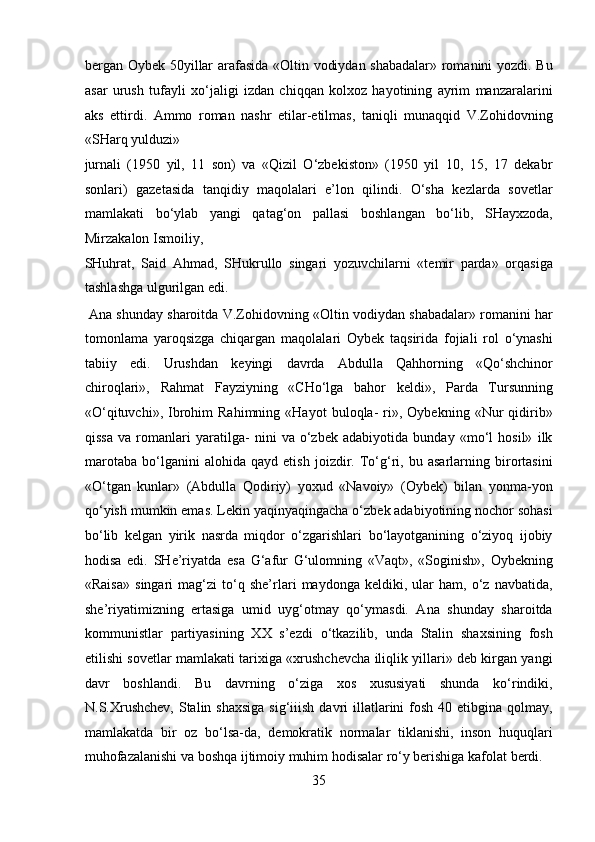 bergan Oybek 50yillar arafasida «Oltin vodiydan shabadalar» romanini yozdi. Bu
asar   urush   tufayli   xo‘jaligi   izdan   chiqqan   kolxoz   hayotining   ayrim   manzaralarini
aks   ettirdi.   Ammo   roman   nashr   etilar-etilmas,   taniqli   munaqqid   V.Zohidovning
«SHarq yulduzi» 
jurnali   (1950   yil,   11   son)   va   «Qizil   O‘zbekiston»   (1950   yil   10,   15,   17   dekabr
sonlari)   gazetasida   tanqidiy   maqolalari   e’lon   qilindi.   O‘sha   kezlarda   sovetlar
mamlakati   bo‘ylab   yangi   qatag‘on   pallasi   boshlangan   bo‘lib,   SHayxzoda,
Mirzakalon Ismoiliy, 
SHuhrat,   Said   Ahmad,   SHukrullo   singari   yozuvchilarni   «temir   parda»   orqasiga
tashlashga ulgurilgan edi.         
 Ana shunday sharoitda V.Zohidovning «Oltin vodiydan shabadalar» romanini har
tomonlama   yaroqsizga   chiqargan   maqolalari   Oybek   taqsirida   fojiali   rol   o‘ynashi
tabiiy   edi.   Urushdan   keyingi   davrda   Abdulla   Qahhorning   «Qo‘shchinor
chiroqlari»,   Rahmat   Fayziyning   «CHo‘lga   bahor   keldi»,   Parda   Tursunning
«O‘qituvchi»,   Ibrohim   Rahimning   «Hayot   buloqla-   ri»,   Oybekning   «Nur   qidirib»
qissa   va   romanlari   yaratilga-   nini   va   o‘zbek   adabiyotida   bunday   «mo‘l   hosil»   ilk
marotaba   bo‘lganini   alohida   qayd   etish   joizdir.   To‘g‘ri,   bu   asarlarning   birortasini
«O‘tgan   kunlar»   (Abdulla   Qodiriy)   yoxud   «Navoiy»   (Oybek)   bilan   yonma-yon
qo‘yish mumkin emas. Lekin yaqinyaqingacha o‘zbek adabiyotining nochor sohasi
bo‘lib   kelgan   yirik   nasrda   miqdor   o‘zgarishlari   bo‘layotganining   o‘ziyoq   ijobiy
hodisa   edi.   SHe’riyatda   esa   G‘afur   G‘ulomning   «Vaqt»,   «Soginish»,   Oybekning
«Raisa»   singari   mag‘zi   to‘q   she’rlari   maydonga   keldiki,   ular   ham,   o‘z   navbatida,
she’riyatimizning   ertasiga   umid   uyg‘otmay   qo‘ymasdi.   Ana   shunday   sharoitda
kommunistlar   partiyasining   XX   s’ezdi   o‘tkazilib,   unda   Stalin   shaxsining   fosh
etilishi sovetlar mamlakati tarixiga «xrushchevcha iliqlik yillari» deb kirgan yangi
davr   boshlandi.   Bu   davrning   o‘ziga   xos   xususiyati   shunda   ko‘rindiki,
N.S.Xrushchev,  Stalin shaxsiga  sig‘iiish davri  illatlarini  fosh  40 etibgina  qolmay,
mamlakatda   bir   oz   bo‘lsa-da,   demokratik   normalar   tiklanishi,   inson   huquqlari
muhofazalanishi va boshqa ijtimoiy muhim hodisalar ro‘y berishiga kafolat berdi.
35  
  