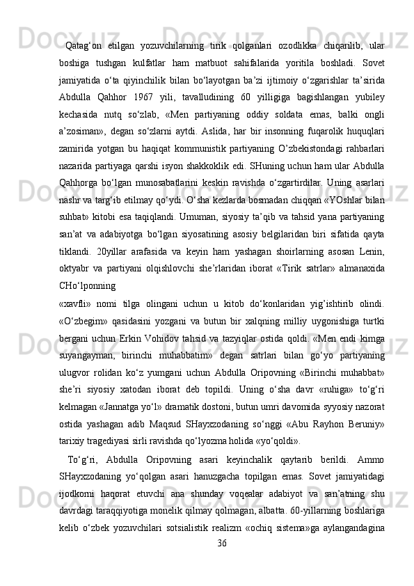   Qatag‘on   etilgan   yozuvchilarning   tirik   qolganlari   ozodlikka   chiqarilib,   ular
boshiga   tushgan   kulfatlar   ham   matbuot   sahifalarida   yoritila   boshladi.   Sovet
jamiyatida   o‘ta   qiyinchilik   bilan   bo‘layotgan   ba’zi   ijtimoiy   o‘zgarishlar   ta’sirida
Abdulla   Qahhor   1967   yili,   tavalludining   60   yilligiga   bagishlangan   yubiley
kechasida   nutq   so‘zlab,   «Men   partiyaning   oddiy   soldata   emas,   balki   ongli
a’zosiman»,   degan   so‘zlarni   aytdi.   Aslida,   har   bir   insonning   fuqarolik   huquqlari
zamirida   yotgan   bu   haqiqat   kommunistik   partiyaning   O’zbekistondagi   rahbarlari
nazarida partiyaga qarshi isyon shakkoklik edi. SHuning uchun ham ular Abdulla
Qahhorga   bo‘lgan   munosabatlarini   keskin   ravishda   o‘zgartirdilar.   Uning   asarlari
nashr va targ‘ib etilmay qo‘ydi. O‘sha kezlarda bosmadan chiqqan «YOshlar bilan
suhbat»  kitobi  esa  taqiqlandi.  Umuman,  siyosiy  ta’qib  va  tahsid  yana partiyaning
san’at   va   adabiyotga   bo‘lgan   siyosatining   asosiy   belgilaridan   biri   sifatida   qayta
tiklandi.   20yillar   arafasida   va   keyin   ham   yashagan   shoirlarning   asosan   Lenin,
oktyabr   va   partiyani   olqishlovchi   she’rlaridan   iborat   «Tirik   satrlar»   almanaxida
CHo‘lponning 
«xavfli»   nomi   tilga   olingani   uchun   u   kitob   do‘konlaridan   yig’ishtirib   olindi.
«O‘zbegim»   qasidasini   yozgani   va   butun   bir   xalqning   milliy   uygonishiga   turtki
bergani   uchun   Erkin   Vohidov   tahsid   va   tazyiqlar   ostida   qoldi.   «Men   endi   kimga
suyangayman,   birinchi   muhabbatim»   degan   satrlari   bilan   go‘yo   partiyaning
ulugvor   rolidan   ko‘z   yumgani   uchun   Abdulla   Oripovning   «Birinchi   muhabbat»
she’ri   siyosiy   xatodan   iborat   deb   topildi.   Uning   o‘sha   davr   «ruhiga»   to‘g‘ri
kelmagan «Jannatga yo‘l» dramatik dostoni, butun umri davomida syyosiy nazorat
ostida   yashagan   adib   Maqsud   SHayxzodaning   so‘nggi   «Abu   Rayhon   Beruniy»
tarixiy tragediyasi sirli ravishda qo‘lyozma holida «yo‘qoldi».      
  To‘g‘ri,   Abdulla   Oripovning   asari   keyinchalik   qaytarib   berildi.   Ammo
SHayxzodaning   yo‘qolgan   asari   hanuzgacha   topilgan   emas.   Sovet   jamiyatidagi
ijodkorni   haqorat   etuvchi   ana   shunday   voqealar   adabiyot   va   san’atning   shu
davrdagi taraqqiyotiga monelik qilmay qolmagan, albatta. 60-yillarning boshlariga
kelib   o‘zbek   yozuvchilari   sotsialistik   realizm   «ochiq   sistema»ga   aylangandagina
36  
  