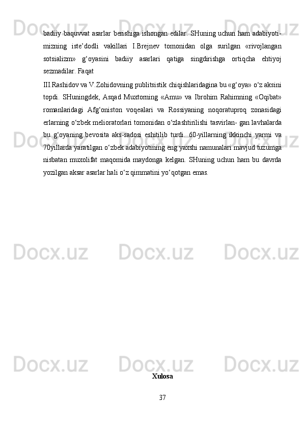 badiiy baquvvat asarlar berishiga ishongan edilar. SHuning uchun ham adabiyoti-
mizning   iste’dodli   vakillari   I.Brejnev   tomonidan   olga   surilgan   «rivojlangan
sotsializm»   g‘oyasini   badiiy   asarlari   qatiga   singdirishga   ortiqcha   ehtiyoj
sezmadilar. Faqat 
III.Rashidov va V.Zohidovning publitsistik chiqishlaridagina bu «g‘oya» o‘z aksini
topdi.   SHuningdek,   Asqad   Muxtorning   «Amu»   va   Ibrohim   Rahimning   «Oqibat»
romanlaridagi   Afg‘oniston   voqealari   va   Rossiyaning   noqoratuproq   zonasidagi
erlarning o‘zbek melioratorlari tomonidan o‘zlashtirilishi tasvirlan- gan lavhalarda
bu   g‘oyaning   bevosita   aks-sadosi   eshitilib   turdi.   60-yillarning   ikkinchi   yarmi   va
70yillarda yaratilgan o‘zbek adabiyotining eng yaxshi namunalari mavjud tuzumga
nisbatan   muxolifat   maqomida   maydonga   kelgan.   SHuning   uchun   ham   bu   davrda
yozilgan aksar asarlar hali o‘z qimmatini yo‘qotgan emas. 
 
 
 
 
 
 
 
 
 
 
 
 
Xulosa 
37  
  