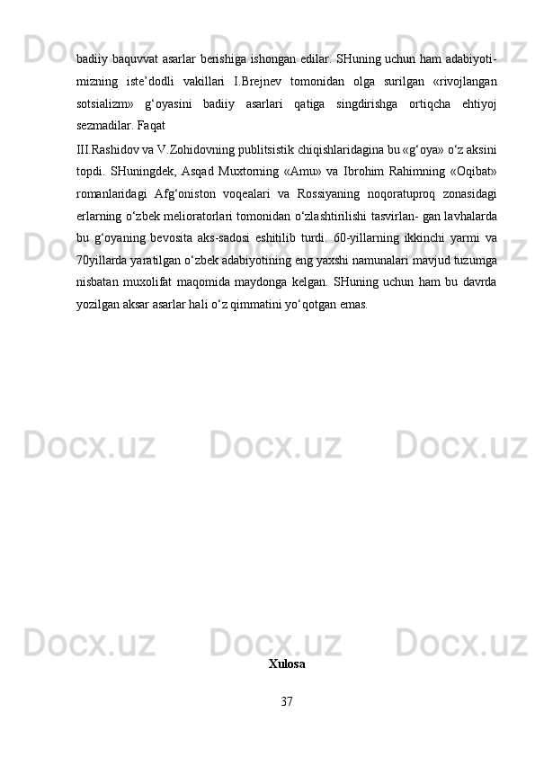 badiiy baquvvat asarlar berishiga ishongan edilar. SHuning uchun ham adabiyoti-
mizning   iste’dodli   vakillari   I.Brejnev   tomonidan   olga   surilgan   «rivojlangan
sotsializm»   g‘oyasini   badiiy   asarlari   qatiga   singdirishga   ortiqcha   ehtiyoj
sezmadilar. Faqat 
III.Rashidov va V.Zohidovning publitsistik chiqishlaridagina bu «g‘oya» o‘z aksini
topdi.   SHuningdek,   Asqad   Muxtorning   «Amu»   va   Ibrohim   Rahimning   «Oqibat»
romanlaridagi   Afg‘oniston   voqealari   va   Rossiyaning   noqoratuproq   zonasidagi
erlarning o‘zbek melioratorlari tomonidan o‘zlashtirilishi tasvirlan- gan lavhalarda
bu   g‘oyaning   bevosita   aks-sadosi   eshitilib   turdi.   60-yillarning   ikkinchi   yarmi   va
70yillarda yaratilgan o‘zbek adabiyotining eng yaxshi namunalari mavjud tuzumga
nisbatan   muxolifat   maqomida   maydonga   kelgan.   SHuning   uchun   ham   bu   davrda
yozilgan aksar asarlar hali o‘z qimmatini yo‘qotgan emas. 
 
 
 
 
 
 
 
 
 
 
 
 
Xulosa 
37