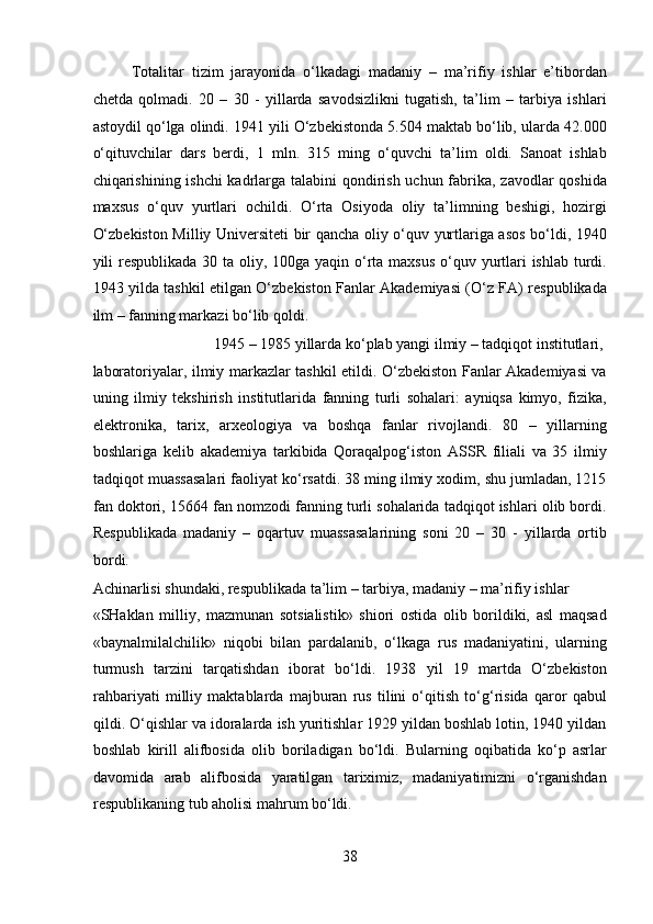 Totalitar   tizim   jarayonida   o‘lkadagi   madaniy   –   ma’rifiy   ishlar   e’tibordan
chetda   qolmadi.   20   –   30   -   yillarda   savodsizlikni   tugatish,   ta’lim   –   tarbiya   ishlari
astoydil qo‘lga olindi. 1941 yili O‘zbekistonda 5.504 maktab bo‘lib, ularda 42.000
o‘qituvchilar   dars   berdi,   1   mln.   315   ming   o‘quvchi   ta’lim   oldi.   Sanoat   ishlab
chiqarishining ishchi  kadrlarga talabini qondirish uchun fabrika, zavodlar  qoshida
maxsus   o‘quv   yurtlari   ochildi.   O‘rta   Osiyoda   oliy   ta’limning   beshigi,   hozirgi
O‘zbekiston Milliy Universiteti bir qancha oliy o‘quv yurtlariga asos bo‘ldi, 1940
yili respublikada 30 ta oliy, 100ga yaqin o‘rta maxsus  o‘quv yurtlari  ishlab turdi.
1943 yilda tashkil etilgan O‘zbekiston Fanlar Akademiyasi (O‘z FA) respublikada
ilm – fanning markazi bo‘lib qoldi.        
  1945 – 1985 yillarda ko‘plab yangi ilmiy – tadqiqot institutlari, 
laboratoriyalar, ilmiy markazlar tashkil etildi. O‘zbekiston Fanlar Akademiyasi va
uning   ilmiy   tekshirish   institutlarida   fanning   turli   sohalari:   ayniqsa   kimyo,   fizika,
elektronika,   tarix,   arxeologiya   va   boshqa   fanlar   rivojlandi.   80   –   yillarning
boshlariga   kelib   akademiya   tarkibida   Qoraqalpog‘iston   ASSR   filiali   va   35   ilmiy
tadqiqot muassasalari faoliyat ko‘rsatdi. 38 ming ilmiy xodim, shu jumladan, 1215
fan doktori, 15664 fan nomzodi fanning turli sohalarida tadqiqot ishlari olib bordi.
Respublikada   madaniy   –   oqartuv   muassasalarining   soni   20   –   30   -   yillarda   ortib
bordi. 
Achinarlisi shundaki, respublikada ta’lim – tarbiya, madaniy – ma’rifiy ishlar 
«SHaklan   milliy,   mazmunan   sotsialistik»   shiori   ostida   olib   borildiki,   asl   maqsad
«baynalmilalchilik»   niqobi   bilan   pardalanib,   o‘lkaga   rus   madaniyatini,   ularning
turmush   tarzini   tarqatishdan   iborat   bo‘ldi.   1938   yil   19   martda   O‘zbekiston
rahbariyati   milliy   maktablarda   majburan   rus   tilini   o‘qitish   to‘g‘risida   qaror   qabul
qildi. O‘qishlar va idoralarda ish yuritishlar 1929 yildan boshlab lotin, 1940 yildan
boshlab   kirill   alifbosida   olib   boriladigan   bo‘ldi.   Bularning   oqibatida   ko‘p   asrlar
davomida   arab   alifbosida   yaratilgan   tariximiz,   madaniyatimizni   o‘rganishdan
respublikaning tub aholisi mahrum bo‘ldi.       
38  
  