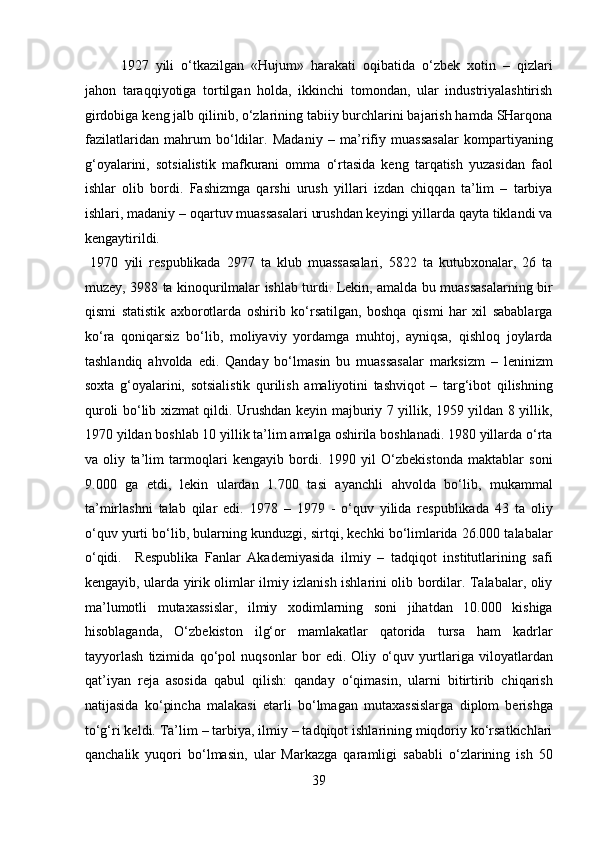   1927   yili   o‘tkazilgan   «Hujum»   harakati   oqibatida   o‘zbek   xotin   –   qizlari
jahon   taraqqiyotiga   tortilgan   holda,   ikkinchi   tomondan,   ular   industriyalashtirish
girdobiga keng jalb qilinib, o‘zlarining tabiiy burchlarini bajarish hamda SHarqona
fazilatlaridan   mahrum   bo‘ldilar.   Madaniy   –   ma’rifiy   muassasalar   kompartiyaning
g‘oyalarini,   sotsialistik   mafkurani   omma   o‘rtasida   keng   tarqatish   yuzasidan   faol
ishlar   olib   bordi.   Fashizmga   qarshi   urush   yillari   izdan   chiqqan   ta’lim   –   tarbiya
ishlari, madaniy – oqartuv muassasalari urushdan keyingi yillarda qayta tiklandi va
kengaytirildi.            
  1970   yili   respublikada   2977   ta   klub   muassasalari,   5822   ta   kutubxonalar,   26   ta
muzey, 3988 ta kinoqurilmalar ishlab turdi. Lekin, amalda bu muassasalarning bir
qismi   statistik   axborotlarda   oshirib   ko‘rsatilgan,   boshqa   qismi   har   xil   sabablarga
ko‘ra   qoniqarsiz   bo‘lib,   moliyaviy   yordamga   muhtoj,   ayniqsa,   qishloq   joylarda
tashlandiq   ahvolda   edi.   Qanday   bo‘lmasin   bu   muassasalar   marksizm   –   leninizm
soxta   g‘oyalarini,   sotsialistik   qurilish   amaliyotini   tashviqot   –   targ‘ibot   qilishning
quroli bo‘lib xizmat qildi. Urushdan keyin majburiy 7 yillik, 1959 yildan 8 yillik,
1970 yildan boshlab 10 yillik ta’lim amalga oshirila boshlanadi. 1980 yillarda o‘rta
va   oliy   ta’lim   tarmoqlari   kengayib   bordi.   1990   yil   O‘zbekistonda   maktablar   soni
9.000   ga   etdi,   lekin   ulardan   1.700   tasi   ayanchli   ahvolda   bo‘lib,   mukammal
ta’mirlashni   talab   qilar   edi.   1978   –   1979   -   o‘quv   yilida   respublikada   43   ta   oliy
o‘quv yurti bo‘lib, bularning kunduzgi, sirtqi, kechki bo‘limlarida 26.000 talabalar
o‘qidi.     Respublika   Fanlar   Akademiyasida   ilmiy   –   tadqiqot   institutlarining   safi
kengayib, ularda yirik olimlar ilmiy izlanish ishlarini olib bordilar. Talabalar, oliy
ma’lumotli   mutaxassislar,   ilmiy   xodimlarning   soni   jihatdan   10.000   kishiga
hisoblaganda,   O‘zbekiston   ilg‘or   mamlakatlar   qatorida   tursa   ham   kadrlar
tayyorlash   tizimida   qo‘pol   nuqsonlar   bor   edi.   Oliy   o‘quv   yurtlariga   viloyatlardan
qat’iyan   reja   asosida   qabul   qilish:   qanday   o‘qimasin,   ularni   bitirtirib   chiqarish
natijasida   ko‘pincha   malakasi   etarli   bo‘lmagan   mutaxassislarga   diplom   berishga
to‘g‘ri keldi. Ta’lim – tarbiya, ilmiy – tadqiqot ishlarining miqdoriy ko‘rsatkichlari
qanchalik   yuqori   bo‘lmasin,   ular   Markazga   qaramligi   sababli   o‘zlarining   ish   50
39  
  