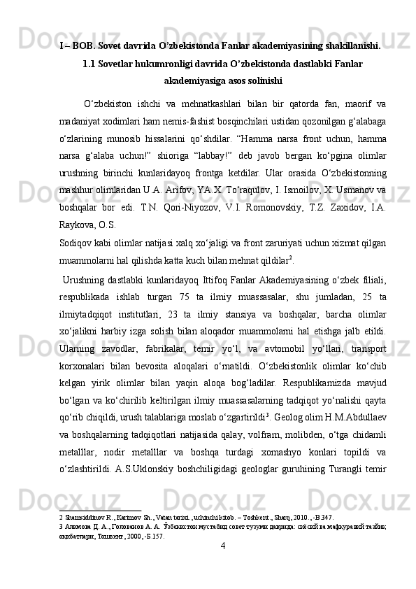 I – BOB. Sovet davrida O’zbekistonda Fanlar akademiyasining shakillanishi. 
1.1 Sovetlar hukumronligi davrida O’zbekistonda dastlabki Fanlar
akademiyasiga asos solinishi 
O‘zbekiston   ishchi   va   mehnatkashlari   bilan   bir   qatorda   fan,   maorif   va
madaniyat xodimlari ham nemis-fashist bosqinchilari ustidan qozonilgan g‘alabaga
o‘zlarining   munosib   hissalarini   qo‘shdilar.   “Hamma   narsa   front   uchun,   hamma
narsa   g‘alaba   uchun!”   shioriga   “labbay!”   deb   javob   bergan   ko‘pgina   olimlar
urushning   birinchi   kunlaridayoq   frontga   ketdilar.   Ular   orasida   O‘zbekistonning
mashhur olimlaridan U.A. Arifov, YA.X. To‘raqulov, I. Ismoilov, X. Usmanov va
boshqalar   bor   edi.   T.N.   Qori-Niyozov,   V.I.   Romonovskiy,   T.Z.   Zaxidov,   I.A.
Raykova, O.S. 
Sodiqov kabi olimlar natijasi xalq xo‘jaligi va front zaruriyati uchun xizmat qilgan
muammolarni hal qilishda katta kuch bilan mehnat qildilar 2
.   
  Urushning   dastlabki   kunlaridayoq   Ittifoq   Fanlar   Akademiyasining   o‘zbek   filiali,
respublikada   ishlab   turgan   75   ta   ilmiy   muassasalar,   shu   jumladan,   25   ta
ilmiytadqiqot   institutlari,   23   ta   ilmiy   stansiya   va   boshqalar,   barcha   olimlar
xo‘jalikni   harbiy   izga   solish   bilan   aloqador   muammolarni   hal   etishga   jalb   etildi.
Ularning   zavodlar,   fabrikalar,   temir   yo‘l,   va   avtomobil   yo‘llari,   transport
korxonalari   bilan   bevosita   aloqalari   o‘rnatildi.   O‘zbekistonlik   olimlar   ko‘chib
kelgan   yirik   olimlar   bilan   yaqin   aloqa   bog‘ladilar.   Respublikamizda   mavjud
bo‘lgan   va   ko‘chirilib   keltirilgan   ilmiy   muassasalarning   tadqiqot   yo‘nalishi   qayta
qo‘rib chiqildi, urush talablariga moslab o‘zgartirildi 3
. Geolog olim H.M.Abdullaev
va   boshqalarning   tadqiqotlari   natijasida   qalay,   volfram,   molibden,   o‘tga   chidamli
metalllar,   nodir   metalllar   va   boshqa   turdagi   xomashyo   konlari   topildi   va
o‘zlashtirildi.   A.S.Uklonskiy   boshchiligidagi   geologlar   guruhining   Turangli   temir
2  Shamsiddinov R., Karimov Sh., Vatan tarixi., uchinchi kitob. – Toshkent., Sharq, 2010., -B.347. 
3  Алимова Д. А., Голованов А. А. Ўзбекистон мустабид совет тузуми даврида: сиёсий ва мафкуравий тазйиқ
оқибатлари, Тошкент, 2000, -Б.157. 
4  
  