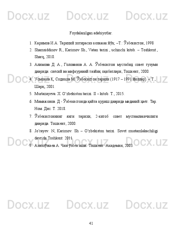  
 
Foydalanilgan adabiyotlar. 
1. Каримов И.А. Тарихий хотирасиз келажак йўқ. –Т.: Ўзбекистон, 1998  
2. Shamsiddinov   R.,   Karimov   Sh.,   Vatan   tarixi.,   uchinchi   kitob.   –   Toshkent.,
Sharq, 2010.  
3. Алимова   Д.   А.,   Голованов   А.   А.   Ўзбекистон   мустабид   совет   тузуми
даврида: сиёсий ва мафкуравий тазйиқ оқибатлари, Тошкент, 2000.  
4. Усмонов Қ. Содиқов М. Ўзбекистон тарихи (1917 – 1991 йиллар). – Т., 
Шарқ, 2001.  
5. Murtazayeva. X. O’zbekiston tarixi. II – kitob.  T., 2015.  
6. Мамажонов. Д - Ўзбекистонда қайта қуриш даврида маданий ҳаёт. Тар.
Ном. Дис. T. 2018.  
7. Ўзбекистоннинг   янги   тарихи,   2-китоб   совет   мустамлакачилиги
даврида. Тошкент, 2000.  
8. Jo’rayev.   N,   Karimov.   Sh   –   O’zbekiston   tarixi.   Sovet   mustamlakachiligi
davrida.Toshkent. 2011  
9. Aзизxўжaев A. Чин ўзбек иши. Тошкент: Aкaдемия, 2003.  
 
41  
  