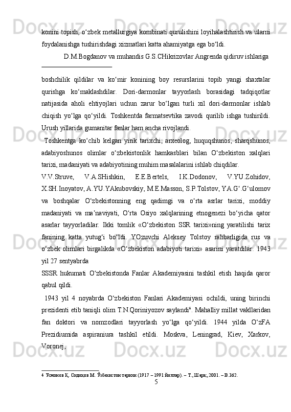 konini topish, o‘zbek metallurgiya kombinati qurulishini loyihalashtirish va ularni
foydalanishga tushirishdagi xizmatlari katta ahamiyatga ega bo‘ldi.    
  D.M.Bogdanov va muhandis G.S.CHikrizovlar Angrenda qidiruv ishlariga 
 
boshchilik   qildilar   va   ko‘mir   konining   boy   resurslarini   topib   yangi   shaxtalar
qurishga   ko‘maklashdilar.   Dori-darmonlar   tayyorlash   borasidagi   tadqiqotlar
natijasida   aholi   ehtiyojlari   uchun   zarur   bo‘lgan   turli   xil   dori-darmonlar   ishlab
chiqish   yo‘lga   qo‘yildi.   Toshkentda   farmatsevtika   zavodi   qurilib   ishga   tushirildi.
Urush yillarida gumanitar fanlar ham ancha rivojlandi.    
  Toshkentga   ko‘chib   kelgan   yirik   tarixchi,   arxeolog,   huquqshunos,   sharqshunos,
adabiyoshunos   olimlar   o‘zbekistonlik   hamkasblari   bilan   O‘zbekiston   xalqlari
tarixi, madaniyati va adabiyotining muhim masalalarini ishlab chiqdilar. 
V.V.Struve,   V.A.SHishkin,   E.E.Bertels,   I.K.Dodonov,   V.YU.Zohidov,
X.SH.Inoyatov, A.YU.YAkubovskiy, M.E.Masson, S.P.Tolstov, YA.G‘.G‘ulomov
va   boshqalar   O‘zbekistonning   eng   qadimgi   va   o‘rta   asrlar   tarixi,   moddiy
madaniyati   va   ma’naviyati,   O‘rta   Osiyo   xalqlarining   etnogenezi   bo‘yicha   qator
asarlar   tayyorladilar.   Ikki   tomlik   «O‘zbekiston   SSR   tarixi»ning   yaratilishi   tarix
fanining   katta   yutug‘i   bo‘ldi.   YOzuvchi   Aleksey   Tolstoy   rahbarligida   rus   va
o‘zbek   olimlari   birgalikda   «O‘zbekiston   adabiyoti   tarixi»   asarini   yaratdilar.   1943
yil 27 sentyabrda 
SSSR   hukumati   O‘zbekistonda   Fanlar   Akademiyasini   tashkil   etish   haqida   qaror
qabul qildi.             
  1943   yil   4   noyabrda   O‘zbekiston   Fanlari   Akademiyasi   ochildi,   uning   birinchi
prezidenti etib taniqli olim T.N.Qoriniyozov saylandi 4
. Mahalliy millat vakllaridan
fan   doktori   va   nomzodlari   tayyorlash   yo‘lga   qo‘yildi.   1944   yilda   O‘zFA
Prezidiumida   aspiraniura   tashkil   etildi.   Moskva,   Leningrad,   Kiev,   Xarkov,
Voronej, 
4  Усмонов Қ. Содиқов М. Ўзбекистон тарихи (1917 – 1991 йиллар). – Т., Шарқ, 2001. – B.362.  
5  
  