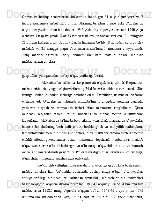 Odessa   va   boshqa   shaharlardan   ko‘chirilib   keltirilgan   31   oliy   o‘quv   yurti   va   7
harbiy   akademiya   qabul   qilib   olindi.   Ularning   ba’zilari   o‘zaro   yoki   O‘zbekiston
oliy o‘quv yurtlari bilan birlashdilar. 1945 yilda oliy o‘quv yurtlari soni 1940 yilga
nisbatan 3 taga ko‘paydi. Ular 33 tani tashkil etdi, talabalar soni esa 19,1 mingdan
21,2 ming kishiga ortdi. Urush yillarida hammasi bo‘lib 10 mingdan ko‘proq oliy
malakali   va   3,7   mingga   yaqin   o‘rta   maxsus   ma’lumotli   mutaxassis   tayyorlandi.
Xalq   maorifi   tizimida   jiddiy   qiyinchiliklar   ham   mavjud   bo‘ldi.   Ko‘plab
maktablarning binolari 
 
gospitallar, yotoqxonalar, harbiy o‘quv yurtlariga berildi.      
  Maktablar birlashtirildi, ko‘p smenali o‘qish joriy qilindi. Respublika 
maktablarida ishlayotgan o‘qituvchilarning 74,6 foizini erkaklar tashkil etardi. Ular
frontga,   ishlab   chiqarish   ishlariga   safarbar   etildi.   Darsliklar,   uskunalar,   daftarlar
etishmas   edi.   O‘zbekiston   hukumati   umumta’lim   to‘g‘risidagi   qonunni   bajarish,
yoshlarni   o‘qitish   va   tarbiyalash   ishlari   bilan   muntazam   shug‘ullandi.   Qisqa
muddatli   o‘qishlar   tashkil   etilib,   boshlang‘ich   sinflar   uchun   o‘qituvchilar
tayyorlandi.   Maktablarda   ta’lim-tarbiya   sifatini   yaxshilash   maqsadida   o‘quvchilar
bilimini   baholashning   besh   balli   tartibi,   boshlang‘ich   va   etti   yillik   maktablarni
tamomlovchilar   uchun   bitiruv   imtihonlari,   o‘rta   maktabni   tamomlovchilar   uchun
etuklik   attestatiguvohnomasi   uchun   imtixonlar   topshirish   majburiyati,   maktab
o‘quv   dasturlarini   a’lo  o‘zlashtirgan   va  a’lo  xulqli   o‘quvchilarni   oltin   va  kumush
medallar bilan taqdirlash joriy etildi. Bu dars mashg‘ulotlari saviyasini ko‘tarishga,
o‘quvchilar intizomini yaxshilashga olib keldi.       
  Ko‘chirilib keltirilgan muassasalar o‘z joylariga qaytib keta boshlagach, 
maktab   binolari   ham   bo‘shatila   boshlandi,   boshqa   ishga   o‘tgan   o‘qituvchilar,
armiya   safidagi   o‘qituvchilar   maktabga   qaytarildi,   o‘quvchilar   o‘z   maktablari
bag‘riga qaytib, o‘qishni davom etdirdilar. 1940-41 o‘quv yilida 5504 umumta’lim
maktablarida   1368,9   ming   o‘quvchi   o‘qigan   bo‘lsa,   1945-46   o‘quv   yilida   4976
umumta’lim   maktablarida   989,2   ming   bola   ta’lim   oldi.     O‘zbek   matematik,
6  
  