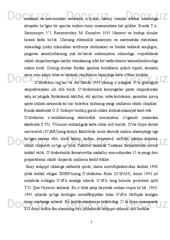 mexanik   va   astronomlari   aviatsiya,   o‘q-dori,   harbiy   texnika   sifatini   oshirishga
aloqador   bo‘lgan  bir   qancha  muhim  ilmiy  muammolarni  hal  qildilar.  Bunda  T.A.
Sarimsoqov,   V.I.   Romonovskiy,   M.   Kamolov,   N.N.   Nazarov   va   boshqa   olimlar
hissasi   katta   bo‘ldi.   Ularning   ehtimollik   nazariyasi   va   matematika   statistikasi
sohasidagi   ijodiy   izlanishlari   artilleriya   otishmalari   va   bomba   tashlash   aniqligini,
jangovar   samolyotlarning   yuk   ko‘tarish   imkoniyatini   oshirishga,   respublikada
ishlab chiqarilayotgan harbiy texnikaning sifat ko‘rsatkichlarini takomillashtirishga
imkon   berdi.   Geolog   olimlar   foydali   qazilma   boyliklarni   qidirib   topish,   sanoatni
zarur xom ashyo bilan ta’minlash vazifalarini bajarishga katta e’tibor berdilar.  
  O‘zbekiston tog‘lari va cho‘llarida 1943 yilning o‘zidagina 35 ta geologiya
ekspeditsiyalari   ish   olib   bordi.   O‘zbekistonlik   kimyogarlar   paxta   chiqindisidan
xalq xo‘jaligida foydalanish taklifini, etil spirtini, sirka kislotasini, qamishni quruq
qayta ishlash natijasida ko‘mir briketini olishning yangi usullarini ishlab chiqdilar.
Bunda akademik O.S. Sodiqov boshliq guruh ishlari alohida ahamiyat kasb etdi. 
O‘zbekiston   o‘simliklarining   alkoloidlik   xususiyatini   o‘rganish   yuzasidan
akademik S.YU. YUnusov rahbarligida katta ishlar olib borildi. O‘rta Osiyo davlat
universiteti (O‘zMU)ning kimyo fakultetida urush davrida muhim ahamiyatga ega
bo‘lgan   narkoz   efiri,   xlorli   kalsiy,   kofein,   streptotsid,   sulfidin,   nikotin   kislotasi
ishlab  chiqarish   yo‘lga  qo‘yildi.  Fakultet  bazasida   Toshkent   farmatsevtika   zavodi
tashkil etildi. O‘zbekistonlik farmatsevtlar mahalliy xom ashyodan 15 ta yangi dori
preparatlarini ishlab chiqarish usullarini kashf etdilar.     
  Ilmiy   tadqiqot   ishlariga   rahbarlik   qilish,   ularni   muvofiqlashtirishni   dastlab   1940
yilda   tashkil   etilgan   SSSRFAning   O‘zbekiston   filiali   (O‘zFAN),   keyin   1943   yil
noyabrda   ochilgan   O‘zFA   amalga   oshirdi.   O‘zFA   ning   birinchi   prezidenti   qilib
T.N. Qori Niyozov saylandi. Bu o‘zbek xalqi hayotida muhim voqea bo‘ldi. 1943-
1945   yillarda   qo‘lga   kiritilgan   muvaffaqiyatlar   bilan   O‘zFA   Ittifoqda   tanilgan
ilmiy markazga aylandi. Bu paytda akademiya tarkibidagi 22 ta ilmiy muassasada
818 ilmiy xodim fan olamining turli jabhalarida tadqiqot ishlarini olib bordilar. 
7  
  