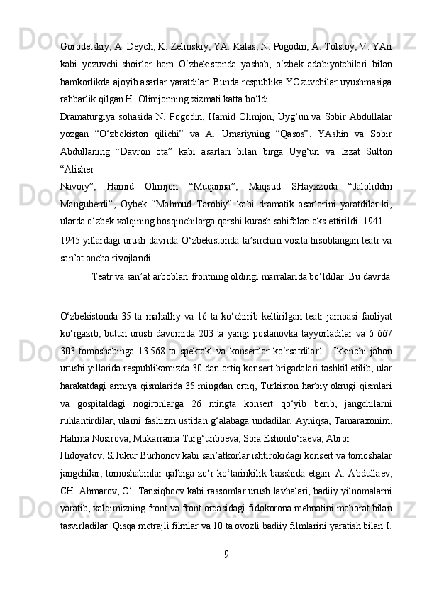 Gorodetskiy, A. Deych, K. Zelinskiy, YA. Kalas, N. Pogodin, A. Tolstoy, V. YAn
kabi   yozuvchi-shoirlar   ham   O‘zbekistonda   yashab,   o‘zbek   adabiyotchilari   bilan
hamkorlikda ajoyib asarlar yaratdilar. Bunda respublika YOzuvchilar uyushmasiga
rahbarlik qilgan H. Olimjonning xizmati katta bo‘ldi. 
Dramaturgiya  sohasida   N. Pogodin, Hamid  Olimjon, Uyg‘un va  Sobir   Abdullalar
yozgan   “O‘zbekiston   qilichi”   va   A.   Umariyning   “Qasos”,   YAshin   va   Sobir
Abdullaning   “Davron   ota”   kabi   asarlari   bilan   birga   Uyg‘un   va   Izzat   Sulton
“Alisher 
Navoiy”,   Hamid   Olimjon   “Muqanna”,   Maqsud   SHayxzoda   “Jaloliddin
Manguberdi”,   Oybek   “Mahmud   Tarobiy”   kabi   dramatik   asarlarini   yaratdilar-ki,
ularda o‘zbek xalqining bosqinchilarga qarshi kurash sahifalari aks ettirildi. 1941-
1945 yillardagi urush davrida O‘zbekistonda ta’sirchan vosita hisoblangan teatr va
san’at ancha rivojlandi.          
  Teatr va san’at arboblari frontning oldingi marralarida bo‘ldilar.  Bu davrda 
 
O‘zbekistonda   35   ta   mahalliy   va   16   ta   ko‘chirib   keltirilgan   teatr   jamoasi   faoliyat
ko‘rgazib, butun urush davomida 203 ta yangi  postanovka tayyorladilar  va 6 667
303   tomoshabinga   13.568   ta   spektakl   va   konsertlar   ko‘rsatdilar1   .   Ikkinchi   jahon
urushi yillarida respublikamizda 30 dan ortiq konsert brigadalari tashkil etilib, ular
harakatdagi armiya qismlarida 35 mingdan ortiq, Turkiston harbiy okrugi qismlari
va   gospitaldagi   nogironlarga   26   mingta   konsert   qo‘yib   berib,   jangchilarni
ruhlantirdilar, ularni fashizm ustidan g‘alabaga undadilar.   Ayniqsa, Tamaraxonim,
Halima Nosirova, Mukarrama Turg‘unboeva, Sora Eshonto‘raeva, Abror 
Hidoyatov, SHukur Burhonov kabi san’atkorlar ishtirokidagi konsert va tomoshalar
jangchilar, tomoshabinlar qalbiga zo‘r ko‘tarinkilik baxshida etgan.   A. Abdullaev,
CH. Ahmarov, O‘. Tansiqboev kabi rassomlar urush lavhalari, badiiy yilnomalarni
yaratib, xalqimizning front va front orqasidagi fidokorona mehnatini mahorat bilan
tasvirladilar.  Qisqa metrajli filmlar va 10 ta ovozli badiiy filmlarini yaratish bilan I.
9