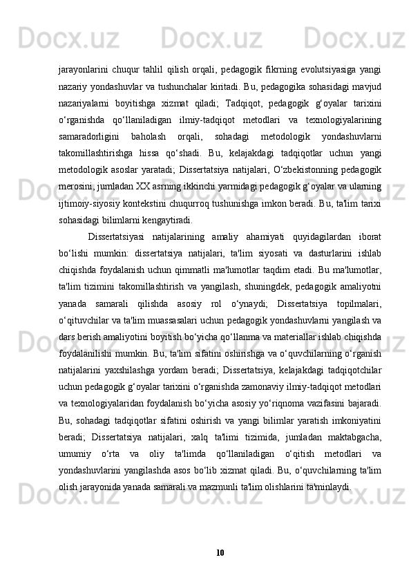 jarayonlarini   chuqur   tahlil   qilish   orqali,   pedagogik   fikrning   evolutsiyasiga   yangi
nazariy yondashuvlar va tushunchalar kiritadi. Bu, pedagogika sohasidagi  mavjud
nazariyalarni   boyitishga   xizmat   qiladi;   Tadqiqot,   pedagogik   g‘oyalar   tarixini
o‘rganishda   qo‘llaniladigan   ilmiy-tadqiqot   metodlari   va   texnologiyalarining
samaradorligini   baholash   orqali,   sohadagi   metodologik   yondashuvlarni
takomillashtirishga   hissa   qo‘shadi.   Bu,   kelajakdagi   tadqiqotlar   uchun   yangi
metodologik   asoslar   yaratadi;   Dissertatsiya   natijalari,   O‘zbekistonning   pedagogik
merosini, jumladan XX asrning ikkinchi yarmidagi pedagogik g‘oyalar va ularning
ijtimoiy-siyosiy kontekstini chuqurroq tushunishga imkon beradi. Bu, ta'lim tarixi
sohasidagi bilimlarni kengaytiradi.
Dissertatsiyasi   natijalarining   amaliy   ahamiyati   quyidagilardan   iborat
bo‘lishi   mumkin:   dissertatsiya   natijalari,   ta'lim   siyosati   va   dasturlarini   ishlab
chiqishda   foydalanish   uchun  qimmatli   ma'lumotlar   taqdim   etadi.   Bu   ma'lumotlar,
ta'lim   tizimini   takomillashtirish   va   yangilash,   shuningdek,   pedagogik   amaliyotni
yanada   samarali   qilishda   asosiy   rol   o‘ynaydi;   Dissertatsiya   topilmalari,
o‘qituvchilar va ta'lim muassasalari uchun pedagogik yondashuvlarni yangilash va
dars berish amaliyotini boyitish bo‘yicha qo‘llanma va materiallar ishlab chiqishda
foydalanilishi mumkin. Bu, ta'lim sifatini oshirishga va o‘quvchilarning o‘rganish
natijalarini   yaxshilashga   yordam   beradi;   Dissertatsiya,   kelajakdagi   tadqiqotchilar
uchun pedagogik g‘oyalar tarixini o‘rganishda zamonaviy ilmiy-tadqiqot metodlari
va texnologiyalaridan foydalanish bo‘yicha asosiy yo‘riqnoma vazifasini bajaradi.
Bu,   sohadagi   tadqiqotlar   sifatini   oshirish   va   yangi   bilimlar   yaratish   imkoniyatini
beradi;   Dissertatsiya   natijalari,   xalq   ta'limi   tizimida,   jumladan   maktabgacha,
umumiy   o‘rta   va   oliy   ta'limda   qo‘llaniladigan   o‘qitish   metodlari   va
yondashuvlarini yangilashda  asos bo‘lib xizmat  qiladi. Bu, o‘quvchilarning ta'lim
olish jarayonida yanada samarali va mazmunli ta'lim olishlarini ta'minlaydi.
10 