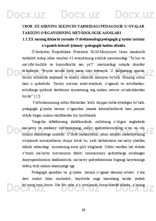 I  BOB. XX ASRNING IKKINCHI YARMIDAGI PEDAGOGIK G‘OYALAR
TARIXINI O‘RGANISHNING METODOLOGIK ASOSLARI
1.1.XX asrning ikkinchi yarmida O‘zbekistondagi pedagogik g‘oyalar tarixini
o‘rganish dolzarb ijtimoiy –pedagogik hodisa sifatida
O‘zbekiston   Respublikasi   Prezidenti   Sh.M.Mirziyoyev   Islom   hamkorlik
tashkiloti tashqi ishlar vazirlari 43 sessiyasining ochilish marosimidagi “Ta’lim va
ma’rifat-tinchlik   va   bunyodkorlik   sari   yo‘l”   mavzusidagi   nutqida   shunday
ta’kidlaydi:   “Buyuk   tarixda   hech   narsa   izsiz   ketmaydi.   U   xalqlarning   qonida,
tarixiy   xotirasida   saqlanadi   va   amaliy   ishlarida   namoyon   bo‘ladi.   Shuning   uchun
ham   u   qudratlidir.   Tarixiy   merosni   asrab-avaylash,   o‘rganish   va   avlodlardan-
avlodlarga   qoldirish   davlatimiz   siyosatining   eng   muhim   ustuvor   yo‘nalishlaridan
biridir”  [12].  
 Yurtboshimizning ushbu fikrlaridan  kelib chiqqan holda aytadigan bo‘lsak,
pedagogik   g‘oyalar   tarixini   o‘rganishni   yanada   takomillashtirish   ham   jamiyat
oldida turgan muhim vazifalardan biri hisoblanadi.
Yangicha   tafakkurning   shakllanishida,   millatning   o‘zligini   anglashida
ma’naviy   va   madaniy   merosimizning,   milliy   qadryatlarimizning   o‘rni   va   roli
muhim ahamiyatga molikdir. O‘zbek madaniyatini, jahon xalqlari madaniyatining
rivojlanish   xususiyatlarini   chuqur   bilish   bu,   yosh   davlatimizni   ma’naviy   jihatdan
tiklash   sohasidagi     siyosatining   asosi   qilib   belgilandi.   Ushbu   vazifani   hal   etishda
o‘tmish   ma’naviy   merosimizni   tiklab,   umuminsoniy   qadryatlarga   asoslangan
dunyoqarashimizni shakllantirish, ma’naviy qadryatlarimizni bugungi hayotimizga
tadbiq etish muhim ahamiyatga ega.
Pedagogik   qarashlar   va     g‘oyalar     tarixini   o‘rganar   ekanmiz   avvalo     o‘sha
davr   muhiti   bilan   moslashib,   hayolotda   unga   hamohang   tarzda   yashab
ko‘rmog‘imiz   lozim.   Har   bir   soha   o‘z   rivojlanish   bosqichlarida   albatta,   o‘zining
12 