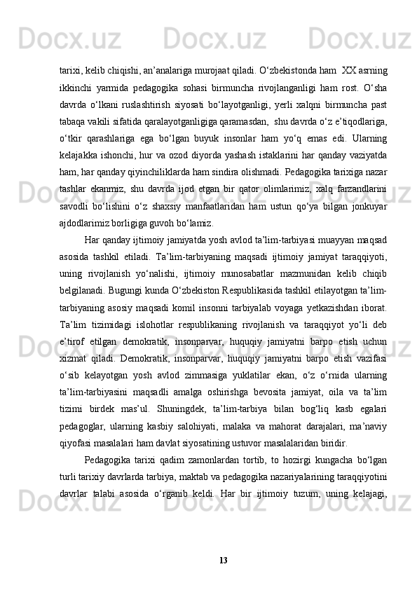 tarixi, kelib chiqishi, an’analariga murojaat qiladi. O‘zbekistonda ham   XX asrning
ikkinchi   yarmida   pedagogika   sohasi   birmuncha   rivojlanganligi   ham   rost.   O‘sha
davrda   o‘lkani   ruslashtirish   siyosati   bo‘layotganligi,   yerli   xalqni   birmuncha   past
tabaqa vakili sifatida qaralayotganligiga qaramasdan,    shu davrda o‘z e’tiqodlariga,
o‘tkir   qarashlariga   ega   bo‘lgan   buyuk   insonlar   ham   yo‘q   emas   edi.   Ularning
kelajakka ishonchi,  hur  va  ozod diyorda yashash  istaklarini  har  qanday  vaziyatda
ham, har qanday qiyinchiliklarda ham sindira olishmadi. Pedagogika tarixiga nazar
tashlar   ekanmiz,   shu   davrda   ijod   etgan   bir   qator   olimlarimiz,   xalq   farzandlarini
savodli   bo‘lishini   o‘z   shaxsiy   manfaatlaridan   ham   ustun   qo‘ya   bilgan   jonkuyar
ajdodlarimiz borligiga guvoh bo‘lamiz.
Har qanday ijtimoiy jamiyatda yosh avlod ta’lim-tarbiyasi muayyan maqsad
asosida   tashkil   etiladi.   Ta’lim-tarbiyaning   maqsadi   ijtimoiy   jamiyat   taraqqiyoti,
uning   rivojlanish   yo‘nalishi,   ijtimoiy   munosabatlar   mazmunidan   kelib   chiqib
belgilanadi. Bugungi kunda O‘zbekiston Respublikasida tashkil etilayotgan ta’lim-
tarbiyaning   asosiy   maqsadi   komil   insonni   tarbiyalab   voyaga   yetkazishdan   iborat.
Ta’lim   tizimidagi   islohotlar   respublikaning   rivojlanish   va   taraqqiyot   yo‘li   deb
e’tirof   etilgan   demokratik,   insonparvar,   huquqiy   jamiyatni   barpo   etish   uchun
xizmat   qiladi.   Demokratik,   insonparvar,   huquqiy   jamiyatni   barpo   etish   vazifasi
o‘sib   kelayotgan   yosh   avlod   zimmasiga   yuklatilar   ekan,   o‘z   o‘rnida   ularning
ta’lim-tarbiyasini   maqsadli   amalga   oshirishga   bevosita   jamiyat,   oila   va   ta’lim
tizimi   birdek   mas’ul.   Shuningdek,   ta’lim-tarbiya   bilan   bog‘liq   kasb   egalari
pedagoglar,   ularning   kasbiy   salohiyati,   malaka   va   mahorat   darajalari,   ma’naviy
qiyofasi masalalari ham davlat siyosatining ustuvor masalalaridan biridir. 
Pedagogika   tarixi   qadim   zamonlardan   tortib,   to   hozirgi   kungacha   bo‘lgan
turli tarixiy davrlarda tarbiya, maktab va pedagogika nazariyalarining taraqqiyotini
davrlar   talabi   asosida   o‘rganib   keldi.   Har   bir   ijtimoiy   tuzum,   uning   kelajagi,
13 