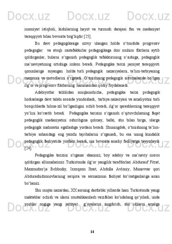 insoniyat   istiqboli,   kishilarning   hayot   va   turmush   darajasi   fan   va   madaniyat
taraqqiyoti bilan bevosita bog‘liqdir [25]. 
Bu   davr   pedagogikasiga   uzviy   ulangan   holda   o‘tmishda   progressiv
pedagoglar     va   atoqli   mutafakkirlar   pedagogikaga   doir   muhim   fikrlarni   aytib
qoldirganlar,   bularni   o‘rganish   pedagoglik   tafakkurining   o‘sishiga,   pedagoglik
ma’naviyatining   ortishiga   imkon   beradi.   Pedagogika   tarixi   jamiyat   taraqqiyoti
qonunlariga     suyangan     holda   turli   pedagogik     nazariyalarni,   ta’lim-tarbiyaning
mazmuni   va   metodlarini   o‘rgatadi.   O‘tmishning   pedagogik   sistemalarida   bo‘lgan
ilg‘or va progressiv fikrlarning  hammasidan ijodiy foydalanadi.
Adabiyotlar   tahlilidan   aniqlanishicha ,   p edagogika   tarixi   pedagogik
hodisalarga davr talabi asosida yondoshadi,  tarbiya nazariyasi   va   amaliyotini turli
bosqichlarda   hilma-xil   bo‘lganligini   ochib   beradi,   ilg‘or   qarashlarning   taraqqiyot
yo‘lini   ko‘rsatib   beradi.     Pedagogika   tarixini   o‘rganish   o‘qituvchilarning   faqat
pedagoglik   madaniyatini   oshiribgina   qolmay,   balki,   shu   bilan   birga,   ularga
pedagogik   mahoratni   egallashga   yordam   beradi.   Shuningdek,   o‘tmishning   ta’lim-
tarbiya   sohasidagi   eng   yaxshi   tajribalarini   o‘rganadi,   bu   esa   uning   kundalik
pedagoglik   faoliyatida   yordam   beradi,   uni   bevosita   amaliy   faoliyatga   tayyorlaydi
[24] . 
Pedagogika   tarixini   o‘rganar   ekanmiz,   boy   adabiy   va   ma’naviy   meros
qoldirgan   allomalarimiz   Turkistonda   ilg‘or   yangilik   tarafdorlari   Abdurauf   Fitrat,
Maxmudxo‘ja   Behbudiy,   Isxoqxon   Ibrat,   Abdulla   Avloniy,   Munavvar   qori
Abdurashidxonovlarning   serqirra   va   sermazmun   faoliyat   ko‘rsatganlariga   amin
bo‘lamiz.
Shu nuqtai nazardan, XX asrning   dastlabki yillarida ham Turkistonda yangi
maktablar   ochish   va   ularni   mustahkamlash   vazifalari   ko‘ndalang   qo‘yiladi,   unda
yoshlar   ongiga   yangi   jamiyat     g‘oyalarini   singdirish,   shu   ishlarni   amalga
14 