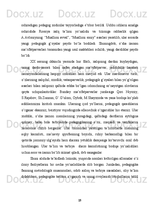 oshiradigan pedagog xodimlar tayyorlashga e’tibor berildi. Ushbu ishlarni amalga
oshirishda   Rossiya   xalq   ta’limi   yo‘nalishi   va   tizimiga   rahbarlik   qilgan
A.Avloniyning    “Muallimi avval”, “Muallimi soniy” asarlari yaratilib, ular asosida
yangi   pedagogik   g‘oyalar   paydo   bo‘la   boshladi.   Shuningdek,   o‘sha   zamon
ma’rifatparvarlari tomonidan yangi usul maktablari ochildi, yangi darsliklar paydo
bo‘ldi. 
  XX   asrning   ikkinchi   yarmida   hur   fikrli,   xalqining   dardini   kuylaydigan,
uning   dardu-xasrati   bilan   nafas   oladigan   ma’rifatparvar,   jadidchilik   harakati
namoyondalarining   haqiqiy   izdoshlari   ham   mavjud   edi.   Ular   mardonavor   turib,
o‘zlarining xalqchil, ozodlik, vatanparvarlik, pedagogik g‘oyalari bilan yo‘g‘rilgan
asarlari   bilan   xalqimiz   qalbida   erkka   bo‘lgan   ishonchning   so‘nayotgan   olovlarini
qayta   uchqunlantirdilar.   Bunday   ma’rifatparvarlar   jumlasiga   Qori   Niyoziy,
S.Rajabov, Sh.Zunnun, G‘.G‘ulom, Oybek, M.Shayxzoda va yana boshqa ko‘plab
adiblarimizni   kiritish   mumkin.   Ularning   ijod   yo‘llarini,   pedagogik   qarashlarini
o‘rganar ekanmiz, beixtiyor vujudingizda allanechuk o‘zgarishlar his etamiz. Ular
xuddiki,   o‘sha   zamon   insonlarining   yuragidagi,   qalbidagi   dardlarini   aytibgina
qolmay,   balki   bola   tarbiyasida   pedagogikaning   o‘rni,   maqsadi   va   vazifalarini
xassosona   chizib   berganlar.   Ular   tomonidan   yaratilgan   ta’limotlarda   insonning
aqliy   kamoloti,   ma’naviy   qiyofasining   boyishi,   ruhiy   barkamolligi   bilan   bir
qatorda jismoniy ulg‘ayishi ham shaxsni yetuklik darajasiga ko‘taruvchi omil deb
hisoblangan.   Ular   ta’lim   va   tarbiya     shaxs   kamolotining   boshqa   yo‘nalishlari
uchun asos va zamin bo‘lib xizmat qiladi, deb sanaganlar. 
Shuni alohida ta’kidlash lozimki, yuqorida nomlari keltirilgan allomalar o‘z
ilmiy   faoliyatlarini   bir   necha   yo‘nalishlarda   olib   borgan.   Jumladan,   pedagogika
fanining   metodologik   muammolari,   odob   axloq   va   tarbiya   masalalari,   oliy   ta’lim
didaktikasi,  pedagogika  tarixini   o‘rganish  va  uning  rivojlanish  istiqbollarini   tahlil
15 