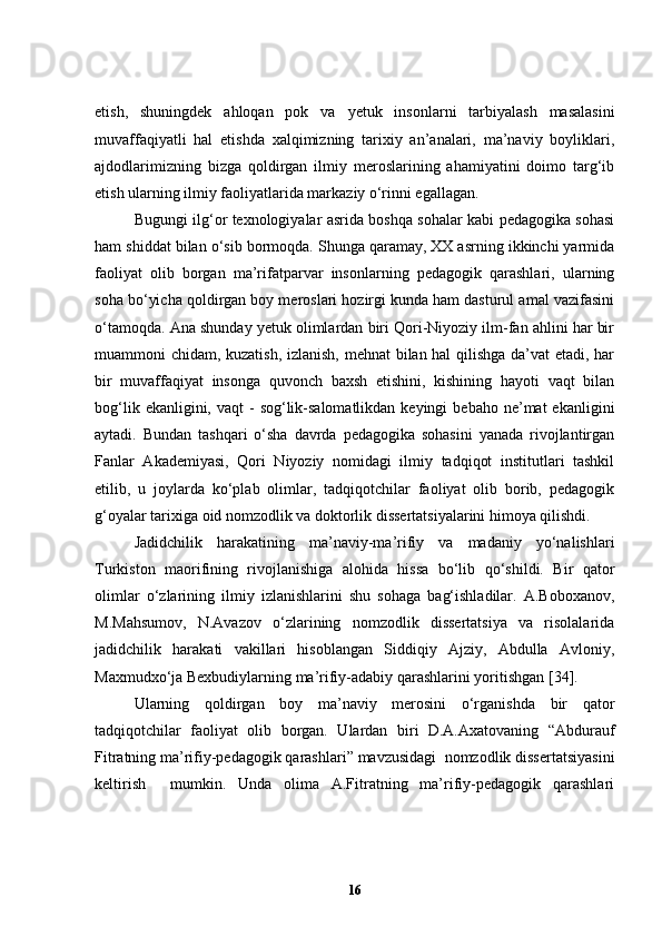 etish,   shuningdek   ahloqan   pok   va   y etuk   insonlarni   tarbiyalash   masalasini
muvaffaqiyatli   hal   etishda   xalqimizning   tarixiy   an’analari,   ma’naviy   boyliklari,
ajdodlarimizning   bizga   qoldirgan   ilmiy   meroslarining   ahamiyatini   doimo   targ‘ib
etish ularning ilmiy faoliyatlarida markaziy o‘rinni egallagan. 
Bugungi ilg‘or texnologiyalar asrida boshqa sohalar kabi pedagogika sohasi
ham shiddat bilan o‘sib bormoqda. Shunga qaramay, XX asrning ikkinchi yarmida
faoliyat   olib   borgan   ma’rifatparvar   insonlarning   pedagogik   qarashlari,   ularning
soha bo‘yicha qoldirgan boy meroslari hozirgi kunda ham dasturul amal vazifasini
o‘tamoqda. Ana shunday yetuk olimlardan biri Qori-Niyoziy ilm-fan ahlini har bir
muammoni chidam, kuzatish, izlanish, mehnat bilan hal qilishga da’vat  etadi, har
bir   muvaffaqiyat   insonga   quvonch   baxsh   etishini,   kishining   hayoti   vaqt   bilan
bog‘lik  ekanligini, vaqt   -  sog‘lik-salomatlikdan  keyingi   bebaho  ne’mat  ekanligini
aytadi.   Bundan   tashqari   o‘sha   davrda   pedagogika   sohasini   yanada   rivojlantirgan
Fanlar   Akademiyasi,   Qori   Niyoziy   nomidagi   ilmiy   tadqiqot   institutlari   tashkil
etilib,   u   joylarda   ko‘plab   olimlar,   tadqiqotchilar   faoliyat   olib   borib,   pedagogik
g‘oyalar tarixiga oid nomzodlik va doktorlik dissertatsiyalarini himoya qilishdi. 
Jadidchilik   harakatining   ma’naviy-ma’rifiy   va   madaniy   yo‘nalishlari
Turkiston   maorifining   rivojlanishiga   alohida   hissa   bo‘lib   qo‘shildi.   Bir   qator
olimlar   o‘zlarining   ilmiy   izlanishlarini   shu   sohaga   bag‘ishladilar.   A.Boboxanov,
M.Mahsumov,   N.Avazov   o‘zlarining   nomzodlik   dissertatsiya   va   risolalarida
jadidchilik   harakati   vakillari   hisoblangan   Siddiqiy   Ajziy,   Abdulla   Avloniy,
Maxmudxo‘ja Bexbudiylarning ma’rifiy-adabiy qarashlarini yoritishgan  [34] . 
U larning   qoldirgan   boy   ma’naviy   merosini   o‘rganishda   bir   qator
tadqiqotchilar   faoliyat   olib   borgan.   Ulardan   biri   D.A.Axatovaning   “Abdurauf
Fitratning ma’rifiy-pedagogik qarashlari” mavzusidagi  nomzodlik dissertatsiyasini
keltirish     mumkin.   Unda   olima   A.Fitratning   ma’rifiy-pedagogik   qarashlari
16 