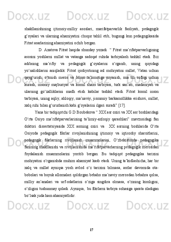 shakllanishining   ijtimoiy-milliy   asoslari,   marifatparvarlik   faoliyati,   pedagogik
g‘oyalari  va  ularning  ahamiyatini   chuqur   tahlil   etib,  bugungi  kun  pedagogikasida
Fitrat asarlarining ahamiyatini ochib bergan. 
D. Axatova Fitrat  haqida shunday yozadi    “ Fitrat  ma’rifatparvarligining
asosini   yoshlarni   millat   va   vatanga   sadoqat   ruhida   tarbiyalash   tashkil   etadi.   Biz
adibning   ma’rifiy   va   pedagogik   g‘oyalarini   o‘rganib,   uning   quyidagi
yo‘nalishlarini   aniqladik:   Fitrat   ijodiyotining   asl   mohiyatini   millat,   Vatan   uchun
qayg‘urish,   o‘tmish   meros   va   Islom   ta’limotiga   suyanish,   ona   tili   sofligi   uchun
kurash,   insoniy   majburiyat   va   komil   shaxs   tarbiyasi,   turk   san’ati,   madaniyati   va
ularning   go‘zalliklarini   madh   etish   kabilar   tashkil   etadi.   Fitrat   komil   inson
tarbiyasi, uning aqliy, ahloqiy, ma’naviy, jismoniy barkamollikka erishuvi, millat,
xalq ruhi bilan g‘ururlanish kabi g‘oyalarini ilgari suradi” [17]. 
Yana bir tadqiqotchi G.D.Boubekova “ XIX asr oxiri va XX asr boshlaridagi
O‘rta   Osiyo   ma’rifatparvarlarining   ta’limiy-axloqiy   qarashlari”   mavzusidagi   fan
doktori   dissertatsiyasida   XIX   asrning   oxiri   va     XX   asrning   boshlarida   O‘rta
Osiyoda   pedagogik   fikrlar   rivojlanishining   ijtimoiy   va   iqtisodiy   sharoitlarini,
pedagogik   fikrlarning   rivojlanish   muammolarini,   O‘zbekistonda   pedagogika
fanining shakllanishi va rivojlanishida ma’rifatparvarlarning pedagogik merosidan
foydalanish   muammolarini   yoritib   bergan.   Bu   tadqiqot   pedagogika   tarixini
mohiyatini o‘rganishda muhim  ahamiyat  kasb  etadi. Uning ta’kidlashicha, har  bir
xalq   va   millat   ayniqsa   yosh   avlod   o‘z   tarixini   bilmasa,   asrlar   davomida   ota-
bobolari va buyuk allomalari qoldirgan bebaho ma’naviy merosdan bebahra qolsa,
milliy   an’analari   va   urf-odatlarini   o‘ziga   singdira   olmasa,   o‘zining   kimligini,
o‘zligini tushunmay qoladi. Ayniqsa,  bu fikrlarni tarbiya sohasiga qarata oladigan
bo ‘ lsak juda ham ahamiyatlidir.
17 