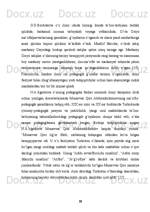 G.D.Boubekova   o‘z   ilmiy   ishida   hozirgi   kunda   ta’lim-tarbiyani   tashkil
qilishda,   barkamol   insonni   tarbiyalab   voyaga   yetkazishda,   O‘r t a   Osiyo
ma’rifatparvarlarining qarashlari, g‘oyalarini o‘rganish va ularni pand-nasihatlariga
amal   qilishni   taqozo   qilishini   ta’kidlab   o‘tadi.   Muallif   fikricha,   o‘zbek   xalqi
markaziy   Osiyodagi   boshqa   qardosh   xalqlar   qatori   uzoq   tarixga   ega.   Markaziy
Osiyo xalqlari o‘zlarining tarixiy taraqqiyoti jarayonida rang-barang va mazmunan
boy   madaniy   meros   yaratganliklarini,   ilm-ma’rifat   va   madaniyat   sohasida   jahon
sivilizatsiyasi   xazinasiga   salmoqli   hissa   qo‘shganliklarini   aytib   o‘tgan   [19].
Fikrimizcha,   mazkur   ilmiy   ish   pedagogik   g‘oyalar   tarixini   o‘rganishda,   ilmiy
faoliyat bilan shug‘ullanayotgan yosh tadqiqotchilar uchun ham ahamiyatga molik
manbalardan biri bo‘lib xizmat qiladi.
N.A.Irgashova   o‘zining   pedagogika   fanlari   nomzodi   ilmiy   darajasini   olish
uchun   yozilgan   dissertatsiyasida   Munavvar   Qori   Abdurashidxonovning   ma’rifiy-
pedagogik qarashlarini tadqiq etib, XIX asr oxiri va XX asr boshlarida Turkistonda
ijtimoiy-pedagogik   jarayon   va   jadidchilik,   yangi   usul   maktablarida   ta’lim-
tarbiyaning   takomillashuvidagi   pedagogik   g‘oyalarini   chuqur   tahlil   etib,   o‘sha
zamon   pedagogikasini   gavdalantirib   bergan.   Boshqa   tadqiqotchilar   singari
N.A.Irgashova   Munavvar   Qori   Abdurashidxonov   haqida   shunday   yozadi:
“Munavvar   Qori   ilg‘or   fikrli,   millatning   kelajagini   oldindan   ko‘ra   bilgan
taraqqiyparvar   edi.   U   o‘z   faoliyatini   Turkiston   o‘lkasida,   ayni   paytda   eng   zarur
bo‘lgan   yangi   usuldagi   maktab   tashkil   qilish   va   shu   kabi   maktablar   uchun   o‘quv
darsligi   yozishdan   boshladi.  Uning  “Adibi  avval/Birinchi  muallim”,  “Adibi  soniy
Ikkinchi   muallim”   “Alifbo”,   “Jo‘g‘rofiya”   kabi   darslik   va   kitoblari   shular
jumlasidandir. Yetuk ustoz va ilg‘or tashkilotchi bo‘lgan Munavvar Qori nazariya
bilan amaliyotni birday olib bordi. Ayni davrdagi Turkiston o‘lkasidagi sharoitdan,
bolalarning hayotiy ehtiyojlaridan kelib chiqib, darsliklar ijod qildi” [27]. 
18 