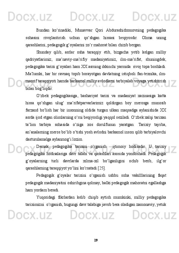 Bundan   ko‘rinadiki,   Munavvar   Qori   Abdurashidxonovning   pedagogika
sohasini   rivojlantirish   uchun   qo‘shgan   hissasi   beqiyosdir.   Olima   uning
qarashlarini, pedagogik g‘oyalarini zo‘r mahorat bilan chizib bergan.
Shunday   qilib ,   asrlar   osha   taraqqiy   etib,   bizgacha   yetib   kelgan   milliy
qadriyatlarimiz,   ma’naviy-ma’rifiy   madaniyatimiz,   ilm-ma’rifat,   shuningdek,
pedagogika tarixi g‘oyalari ham XX asrning ikkinchi yarmida  rivoj topa boshladi.
Ma’lumki,   har   bir   ravnaq   topib   borayotgan   davlatning   istiqboli   fan-texnika,   ilm-
maorif taraqqiyoti hamda barkamol milliy avlodlarni tarbiyalab voyaga yetishtirish
bilan bog‘liqdir.
O‘zbek   pedagogikasiga,   bashariyat   tarixi   va   madaniyat   xazinasiga   katta
hissa   qo‘shgan   ulug‘   ma’rifatparvarlarimiz   qoldirgan   boy   merosga   munosib
farzand   bo‘lish   har   bir   insonning   oldida   turgan   ulkan   maqsadga   aylanishida   XX
asrda ijod etgan olimlarning o‘rni beqiyosligi yaqqol seziladi. O‘zbek xalqi tarixan
ta’lim   tarbiya   sohasida   o‘ziga   xos   dorulfunun   yaratgan.   Tarixiy   tajriba,
an’analarning meros bo‘lib o‘tishi yosh avlodni barkamol inson qilib tarbiyalovchi
dasturulamalga aylanmog‘i lozim.
Demak,   pedagogika   tarixini   o‘rganish     ijtimoiy   hodisadir.   U   tarixiy
pedagogika   hodisalariga   davr   talabi   va   qarashlari   asosida   yondoshadi.   Pedagogik
g‘oyalarning   turli   davrlarda   xilma-xil   bo‘lganligini   ochib   berib,   ilg‘or
qarashlarning taraqqiyot yo‘lini ko‘rsatadi [25]. 
Pedagogik   g‘oyalar   tarixini   o‘rganish   ushbu   soha   vakilllarining   faqat
pedagogik madaniyatini oshiribgina qolmay, balki pedagogik mahoratni egallashga
ham yordam beradi. 
Yuqoridagi   fikrlardan   kelib   chiqib   aytish   mumkinki,   milliy   pedagogika
tariximizni  o ‘ rganish, bugungi davr talabiga javob bera oladigan zamonaviy, yetuk
19 