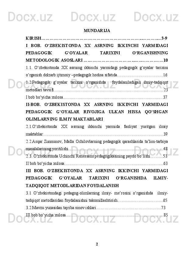 MUNDARIJA
KIRISH……………………………………………………………...………..…3-9
I   BOB.   O‘ZBEKIST ONDA   XX   ASRNING   IKKINCHI   YARMIDAGI
PEDAGOGIK   G‘OYALAR   TARIXINI   O‘RGANISHNING
METODOLOGIK ASOSLARI ….……………………… …... …..……….……10
1.1.   O‘zbekistonda   XX   asrning   ikkinchi   yarmidagi   pedagogik   g‘oyalar   tarixini
o‘rganish dolzarb ijtimoiy –pedagogik hodisa sifatida........................................... 16
1.2.Pedagogik   g‘oyalar   tarixini   o‘rganishda     foydalaniladigan   ilmiy-tadqiqot
metodlari tavsifi............................................................................................. ......... . 23
I b ob bo‘yicha xulosa................................................................................... ..... . ..... 37
II-BOB.   O‘ZBEKISTONDA   XX   ASRNING   IKKINCHI   YARMIDAGI
PEDAGOGIK   G‘OYALAR   RIVOJIGA   ULKAN   HISSA   QO‘SHGAN
OLIMLARNING ILMIY MAKTABLARI
2.1.O‘zbekistonda   XX   asrning   ikkinchi   yarmida   faoliyat   yuritgan   ilmiy
maktablar....................................................................................................... ......... . 39
2.2.Asqar   Zunnunov,   Malla   Ochilov larning   pedagogik   qarashlarida   ta’lim-tarbiya
masalalarining yoritilishi.......................................................................... ...............48
2.3.  O‘zbekistonda Uchinchi Renes s ans pedagogikasining paydo bo‘lishi ............ 53
II b ob bo‘yicha xulosa.................................................................................... ....... .. 63
III   BOB.   O‘ZBEKISTONDA   XX   ASRNING   IKKINCHI   YARMIDAGI
PEDAGOGIK   G‘OYALAR   TARIXINI   O‘RGANISHDA   ILMIY-
TADQIQOT METODLARIDAN FOYDALANISH 
3.1   O‘zbekistondagi   pedagog-olimlarning   ilmiy-   me’rosini   o‘rganishda     ilmiy-
tadqiqot metodlaridan foydalanish ni takomillashtirish ........................................... 65
3.2.Mavzu yuzasidan tajriba sinov ishlari………………………………….……73  
III b ob bo‘yicha xulosa.................................................................................. ..... ..... 85
2 