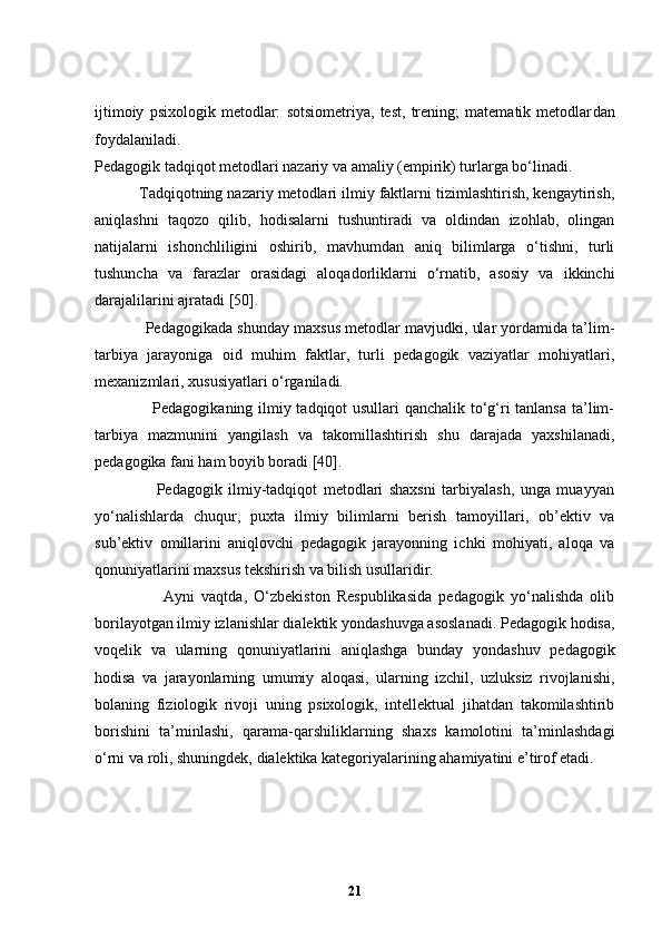 ijtimoiy   psixologik   metodlаr:   sotsiometriyа,   test,   trening;   mаtemаtik   metodlаr dan
foydalaniladi .
Pedаgogik tаdqiqot metodlаri nаzаriy vа аmаliy (empirik) turlаrgа bo‘linаdi.
          Tаdqiqotning nаzаriy metodlаri ilmiy fаktlаrni tizimlаshtirish, kengаytirish,
аniqlаshni   tаqozo   qilib,   hodisаlаrni   tushuntirаdi   vа   oldindаn   izohlаb,   olingаn
nаtijаlаrni   ishonchliligini   oshirib,   mаvhumdаn   аniq   bilimlаrgа   o‘tishni,   turli
tushunchа   vа   fаrаzlаr   orаsidаgi   аloqаdorliklаrni   o‘rnаtib,   аsosiy   vа   ikkinchi
dаrаjаlilаrini аjrаtаdi  [50] .
            Pedagogikada shunday maxsus metodlar mavjudki, ular yordamida ta’lim-
tarbiya   jarayoniga   oid   muhim   faktlar,   turli   pedagogik   vaziyatlar   mohiyatlari,
mexanizmlari, xususiyatlari o‘rganiladi.
                     Pedagogikaning ilmiy tadqiqot usullari qanchalik to‘g‘ri tanlansa ta’lim-
tarbiya   mazmunini   yangilash   va   takomillashtirish   shu   darajada   yaxshilanadi,
pedagogika fani ham boyib boradi  [40] .
                    Pedagogik   ilmiy-tadqiqot   metodlari   shaxsni   tarbiyalash,   unga   muayyan
yo‘nalishlarda   chuqur,   puxta   ilmiy   bilimlarni   berish   tamoyillari,   ob’ektiv   va
sub’ektiv   omillarini   aniqlovchi   pedagogik   jarayonning   ichki   mohiyati,   aloqa   va
qonuniyatlarini maxsus tekshirish va bilish usullaridir.
                    Ayni   vaqtda,   O‘zbekiston   Respublikasida   pedagogik   yo‘nalishda   olib
borilayotgan ilmiy izlanishlar dialektik yondashuvga asoslanadi. Pedagogik hodisa,
voqelik   va   ularning   qonuniyatlarini   aniqlashga   bunday   yondashuv   pedagogik
hodisa   va   jarayonlarning   umumiy   aloqasi,   ularning   izchil,   uzluksiz   rivojlanishi,
bolaning   fiziologik   rivoji   uning   psixologik,   intellektual   jihatdan   takomilashtirib
borishini   ta’minlashi,   qarama-qarshiliklarning   shaxs   kamolotini   ta’minlashdagi
o‘rni va roli, shuningdek, dialektika kategoriyalarining ahamiyatini e’tirof etadi.
21 