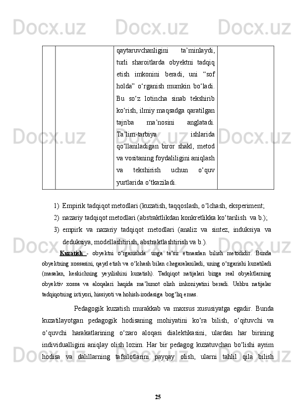 qaytaruvchanligini   ta ’ minlaydi,
turli   sharoitlarda   obyektni   tadqiq
etish   imkonini   beradi,   uni   “sof
holda”   o ‘ rganish   mumkin   bo ‘ ladi.
Bu   so‘z   lotincha   sinab   tekshirib
ko‘rish, ilmiy maqsadga qaratilgan
tajriba   ma ’ nosini   anglatadi.
Ta ’ lim-tarbiya   ishlarida
qo‘llaniladigan   biror   shakl,   metod
va vositaning foydaliligini aniqlash
va   tekshirish   uchun   o‘quv
yurtlarida o‘tkaziladi.
1) Empirik tadqiqot metodlari (kuzatish, taqqoslash, o ‘ lchash,   eksperiment ;
2) nazariy tadqiqot metodlari (abstraktlikdan konkretlikka ko ‘ tarilish  va   b.);
3) empirk   va   nazariy   tadqiqot   metodlari   (analiz   va   sintez,   induksiya   va
deduksiya, modellashtirish, abstraktlashtirish va   b.).
Kuzatish         -   obyektni   o ‘ rganishda   unga   ta ’ sir   etmasdan   bilish   metodidir.   Bunda
obyektning xossasini, qayd etish va o ‘ lchash bilan chegaralaniladi, uning   o ‘ zgarishi kuzatiladi
(masalan,   keskichning   yeyilishini   kuzatish).   Tadqiqot   natijalari   bizga   real   obyektlarning
obyektiv   xossa   va   aloqalari   h aqida   ma ’ lumot   olish   imkoniyatini   beradi.   Ushbu   natijalar
tadqiqotning ixtiyori, hissiyoti va hohish-irodasiga   bog ‘ liq emas. 
                    Pedagogik   kuzatish   murakkab   va   maxsus   xususiyatga   egadir.   Bunda
kuzatilayotgan   pedagogik   hodisaning   mohiyatini   ko‘ra   bilish,   o‘qituvchi   va
o‘quvchi   harakatlarining   o‘zaro   aloqasi   dialektikasini,   ulardan   har   birining
individualligini   aniqlay   olish   lozim.   Har   bir   pedagog   kuzatuvchan   bo‘lishi   ayrim
hodisa   va   dalillarning   tafsilotlarini   payqay   olish,   ularni   tahlil   qila   bilish
25 