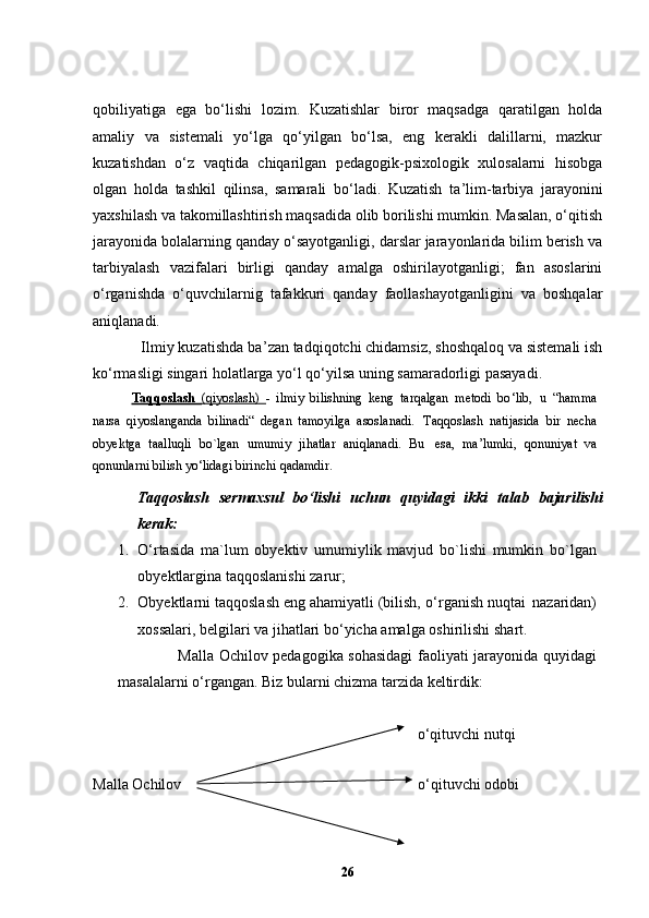 qobiliyatiga   ega   bo‘lishi   lozim.   Kuzatishlar   biror   maqsadga   qaratilgan   holda
amaliy   va   sistemali   yo‘lga   qo‘yilgan   bo‘lsa,   eng   kerakli   dalillarni,   mazkur
kuzatishdan   o‘z   vaqtida   chiqarilgan   pedagogik-psixologik   xulosalarni   hisobga
olgan   holda   tashkil   qilinsa,   samarali   bo‘ladi.   Kuzatish   ta ’ lim-tarbiya   jarayonini
yaxshilash va takomillashtirish maqsadida olib borilishi mumkin. Masalan, o‘qitish
jarayonida bolalarning qanday o‘sayotganligi, darslar jarayonlarida bilim berish va
tarbiyalash   vazifalari   birligi   qanday   amalga   oshirilayotganligi;   fan   asoslarini
o‘rganishda   o‘quvchilarnig   tafakkuri   qanday   faollashayotganligini   va   boshqalar
aniqlanadi.
            Ilmiy kuzatishda ba ’ zan tadqiqotchi chidamsiz, shoshqaloq va sistemali ish
ko‘rmasligi singari holatlarga yo‘l qo‘yilsa uning samaradorligi pasayadi.
Taqqoslash   (qiyoslash)   -   ilmiy   bilishning   keng   tarqalgan   metodi   bo ‘ lib,   u   “hamma
narsa   qiyoslanganda   bilinadi“   degan   tamoyilga   asoslanadi.   Taqqoslash   natijasida   bir   necha
obyektga   taalluqli   bo`lgan   umumiy   jihatlar   aniqlanadi.   Bu   esa,   ma ’ lumki,   qonuniyat   va
qonunlarni bilish yo ‘ lidagi birinchi   qadamdir.
Taqqoslash   sermaxsul   bo ‘ lishi   uchun   quyidagi   ikki   talab   bajarilishi
kerak:
1. O ‘ rtasida   ma`lum   obyektiv   umumiylik   mavjud   bo`lishi   mumkin   bo`lgan
obyektlargina taqqoslanishi   zarur;
2. Obyektlarni taqqoslash eng ahamiyatli (bilish, o ‘ rganish nuqtai   nazaridan)
xossalari, belgilari va jihatlari bo ‘ yicha amalga oshirilishi   shart.
                       Malla Ochilov pedagogika sohasidagi  faoliyati jarayonida quyidagi
masalalarni o‘rgangan. Biz bularni chizma tarzida keltirdik: 
                                                                                     o‘qituvchi nutqi
Malla Ochilov                                                              o‘qituvchi odobi   
26 