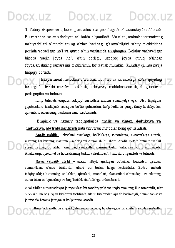 3. Tabiiy eksperiment, buning asoschisi  rus psixologi  A..F.Lazurskiy hisoblanadi.
Bu metodda maktab faoliyati asl holda o‘rganiladi. Masalan, maktab internatining
tarbiyachilari   o‘quvchilarning   o‘zlari   haqidagi   g‘amxo‘rligini   tabiiy   tekshirishda
pechda yoqadigan ho‘l va quruq o‘tin vositasida aniqlangan. Bolalar yashaydigan
binoda   yaqin   joyda   ho‘l   o‘tin   borligi,   uzoqroq   joyda   quruq   o‘tindan
foydalanishning samarasini tekshirishni ko‘rsatish mumkin. Shunday qilinsa natija
haqiqiy bo‘ladi.
                      Eksperiment  metodlari  o‘z  mazmuni,  turi  va  xarakteriga  ko‘ra  quyidagi
turlarga   bo‘linishi   mumkin:   didaktik,   tarbiyaviy,   maktabshunoslik,   chog‘ishtirma
pedagogika va hokazo.
Ilmiy   bilishda   empirik   tadqiqot   metodlari   muhim   ahamiyatga   ega.   Ular   faqatgina
gipotezalarni   tasdiqlash   asosigina   bo`lib   qolmasdan,   ko ‘ p   hollarda   yangi   ilmiy   kashfiyotlar,
qonunlarni ochishning manbaasi ham    hisoblanadi.
Empirik   va   nazariy   tadqiqotlarida   analiz         va         sintez,         deduksiya         va   
induksiya,   abstraktlashtirish  kabi universal metodlar keng   qo ‘ llaniladi.
Analiz   (tahlil)   –   obyektni   qismlarga,   bo ‘ laklarga,   tomonlarga,   elementlarga   ajratib,
ularning har birining mazmun – mohiyatini o ‘ rganish, bilishdir.   Analiz metodi   butunni   tashkil
etgan   qismlar,   bo ‘ laklar,   tomonlar,   elementlar   ularning   butun   tarkibidagi   o`rni   aniqlanadi.
Analiz orqali predmet va hodisalarning   tarkibi (strukturasi), tuzilishi o ‘ rganiladi va   bilinadi.
Sintez   (ajratib   olish)   –   analiz   tufayli   ajratilgan   bo ‘ laklar,   tomonlar,   qismlar,
elementlarni   o ‘ zaro   biriktirib,   ularni   bir   butun   holga   keltirishdir.   Sintez   metodi
tadqiqotchiga   butunning   bo ‘ laklari,   qismlari,   tomonlari,   elementlari   o ‘ rtasidagi   va   ularning
butun   bilan   bo ‘ lgan   aloqa   va   bog ‘ lanishlarini   bilishga   imkon   beradi.
Analiz bilan sintez tadqiqot jarayonidagi bir moddiy yoki   mantiqiy amalning ikki tomonidir, ular
bir-biri bilan bog ‘ liq va bir-birini   to ‘ ldiradi, ularni bir-biridan ajratib bo ‘ lmaydi, chunki tabiat va
jamiyatda   hamma jarayonlar ko ‘ p   tomonlamadir.
Ilmiy tadqiqotlarda empirik, elementar-nazariy, tarkibiy-genetik, analiz   va sintez metodlari
29 
