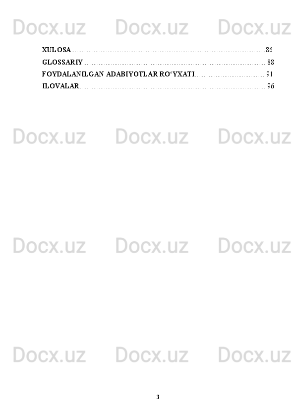 XULOSA ..................................................................................................... ..... ...... 86
GLOSSARIY ..........................................................................................................88
FOYDALANILGAN ADABIYOTLAR RO‘YXATI .............................. ... .. ..... . 91
ILOVALAR .............................................................................................. ....... ....... 96
3 