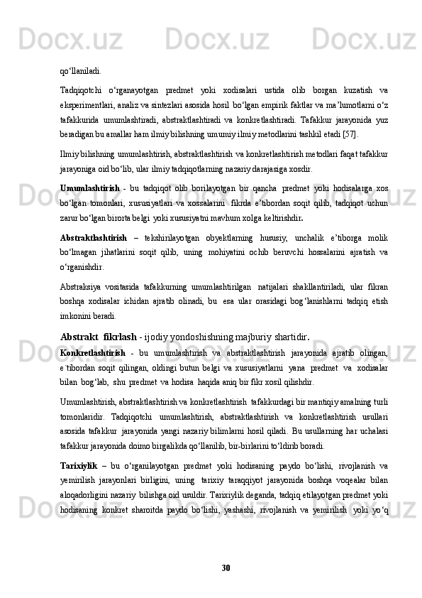 qo ‘ llaniladi.
Tadqiqotchi   o ‘ rganayotgan   predmet   yoki   xodisalari   ustida   olib   borgan   kuzatish   va
eksperimentlari, analiz va sintezlari asosida hosil   bo ‘ lgan empirik faktlar va ma ’ lumotlarni o ‘ z
tafakkurida   umumlashtiradi,   abstraktlashtiradi   va   konkretlashtiradi.   Tafakkur   jarayonida   yuz
beradigan bu amallar ham ilmiy bilishning umumiy ilmiy metodlarini tashkil   etadi [57].
Ilmiy bilishning umumlashtirish, abstraktlashtirish   va konkretlashtirish metodlari faqat tafakkur
jarayoniga oid bo ‘ lib, ular   ilmiy tadqiqotlarning nazariy darajasiga   xosdir.
Umumlashtirish   -   bu   tadqiqot   olib   borilayotgan   bir   qancha   predmet   yoki   hodisalarga   xos
bo ‘ lgan   tomonlari,   xususiyatlari   va   xossalarini   fikrda   e ’ tibordan   soqit   qilib,   tadqiqot   uchun
zarur bo ‘ lgan birorta belgi   yoki xususiyatni mavhum xolga   keltirishdir .
Abstraktlashtirish   –   tekshirilayotgan   obyektlarning   hususiy,   unchalik   e ’ tiborga   molik
bo ‘ lmagan   jihatlarini   soqit   qilib,   uning   mohiyatini   ochib   beruvchi   hossalarini   ajratish   va
o ‘ rganishdir.
Abstraksiya   vositasida   tafakkurning   umumlashtirilgan   natijalari   shakllantiriladi,   ular   fikran
boshqa   xodisalar   ichidan   ajratib   olinadi,   bu   esa   ular   orasidagi   bog ‘ lanishlarni   tadqiq   etish
imkonini   beradi.
Abstrakt  fikrlash  - ijodiy yondoshishning majburiy   shartidir .
Konkretlashtirish   -   bu   umumlashtirish   va   abstraktlashtirish   jarayonida   ajratib   olingan,
e`tibordan   soqit   qilingan,   oldingi   butun   belgi   va   xususiyatlarni   yana   predmet   va   xodisalar
bilan   bog ‘ lab,   shu   predmet   va hodisa  haqida aniq bir fikr xosil   qilishdir.
Umumlashtirish, abstraktlashtirish va konkretlashtirish   tafakkurdagi bir mantiqiy amalning turli
tomonlaridir.   Tadqiqotchi   umumlashtirish,   abstraktlashtirish   va   konkretlashtirish   usullari
asosida   tafakkur   jarayonida   yangi   nazariy   bilimlarni   hosil   qiladi.   Bu   usullarning   har   uchalasi
tafakkur jarayonida doimo birgalikda qo ‘ llanilib, bir-birlarini to ‘ ldirib   boradi.
Tarixiylik   –   bu   o ‘ rganilayotgan   predmet   yoki   hodisaning   paydo   bo ‘ lishi,   rivojlanish   va
yemirilish   jarayonlari   birligini,   uning   tarixiy   taraqqiyot   jarayonida   boshqa   voqealar   bilan
aloqadorligini nazariy   bilishga oid usuldir. Tarixiylik deganda, tadqiq etilayotgan predmet yoki
hodisaning   konkret   sharoitda   paydo   bo ‘ lishi,   yashashi,   rivojlanish   va   yemirilish   yoki   yo ‘ q
30 