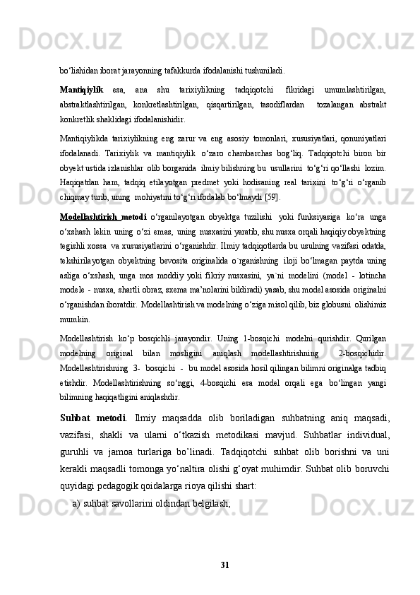 bo ‘ lishidan iborat jarayonning tafakkurda ifodalanishi   tushuniladi.
Mantiqiylik   esa,   ana   shu   tarixiylikning   tadqiqotchi   fikridagi   umumlashtirilgan,
abstraktlashtirilgan,   konkretlashtirilgan,   qisqartirilgan,   tasodiflardan     tozalangan   abstrakt
konkretlik shaklidagi   ifodalanishidir.
Mantiqiylikda   tarixiylikning   eng   zarur   va   eng   asosiy   tomonlari,   xususiyatlari,   qonuniyatlari
ifodalanadi.   Tarixiylik   va   mantiqiylik   o ‘ zaro   chambarchas   bog ‘ liq.   Tadqiqotchi   biron   bir
obyekt ustida izlanishlar   olib borganida   ilmiy   bilishning   bu   usullarini   to ‘ g ‘ ri   qo ‘ llashi   lozim.
Haqiqatdan   ham,   tadqiq   etilayotgan   predmet   yoki   hodisaning   real   tarixini   to ‘ g ‘ ri   o ‘ rganib
chiqmay turib, uning  mohiyatini to ‘ g ‘ ri ifodalab   bo ‘ lmaydi [59].
Modellashtirish   metodi   o ‘ rganilayotgan   obyektga   tuzilishi   yoki   funksiyasiga   ko ‘ ra   unga
o ‘ xshash   lekin   uning   o ‘ zi   emas,   uning   nusxasini yaratib, shu nusxa orqali haqiqiy obyektning
tegishli xossa   va xususiyatlarini   o ‘ rganishdir.   Ilmiy   tadqiqotlarda   bu   usulning   vazifasi   odatda,
tekshirilayotgan   obyektning   bevosita   originalida   o`rganishning   iloji   bo ‘ lmagan   paytda   uning
asliga   o ‘ xshash,   unga   mos   moddiy   yoki   fikriy   nusxasini,   ya`ni   modelini   (model   -   lotincha
modele   -   nusxa,   shartli   obraz, sxema ma’nolarini bildiradi) yasab, shu model asosida   originalni
o ‘ rganishdan   iboratdir.   Modellashtirish   va   modelning   o ‘ ziga   misol   qilib,   biz   globusni  olishimiz
mumkin.
Modellashtirish   ko ‘ p   bosqichli   jarayondir.   Uning   1-bosqichi   modelni   qurishdir.   Qurilgan
modelning   original   bilan   mosligini   aniqlash   modellashtirishning     2-bosqichidir.
Modellashtirishning    3-    bosqichi   -     bu   model asosida hosil qilingan bilimni originalga tadbiq
etishdir.   Modellashtirishning   so ‘ nggi,   4-bosqichi   esa   model   orqali   ega   bo ‘ lingan   yangi
bilimning haqiqatligini   aniqlashdir.
Suhbat   metodi .   Ilmiy   maqsadda   olib   boriladigan   suhbatning   aniq   maqsadi,
vazifasi,   shakli   va   ularni   o‘tkazish   metodikasi   mavjud.   Suhbatlar   individual,
guruhli   va   jamoa   turlariga   bo’linadi.   Tadqiqotchi   suhbat   olib   borishni   va   uni
kerakli maqsadli tomonga yo‘naltira olishi g‘oyat muhimdir. Suhbat olib boruvchi
quyidagi pedagogik qoidalarga rioya qilishi shart:
a) suhbat savollarini oldindan belgilash;
31 