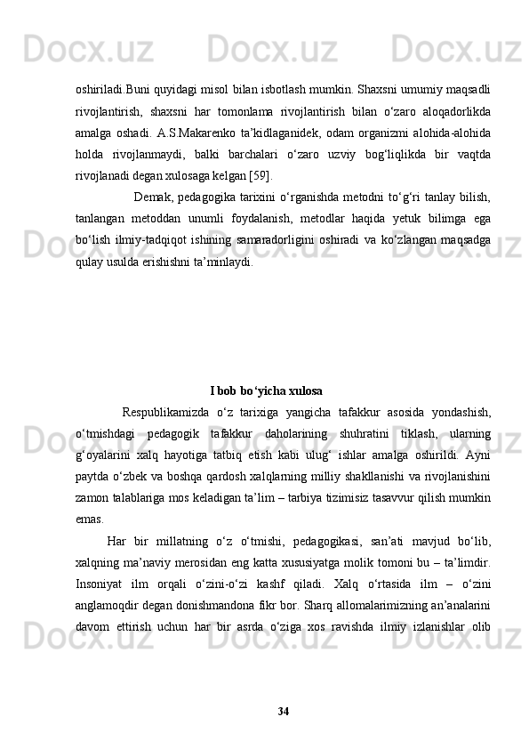 oshiriladi.Buni quyidagi misol bilan isbotlash mumkin. Shaxsni umumiy maqsadli
rivojlantirish,   shaxsni   har   tomonlama   rivojlantirish   bilan   o‘zaro   aloqadorlikda
amalga   oshadi.   A.S.Makarenko   ta’kidlaganidek,   odam   organizmi   alohida-alohida
holda   rivojlanmaydi,   balki   barchalari   o‘zaro   uzviy   bog‘liqlikda   bir   vaqtda
rivojlanadi degan xulosaga kelgan [59]. 
                          Demak,   pedagogika   tarixini   o‘rganishda   metodni   to‘g‘ri   tanlay   bilish,
tanlangan   metoddan   unumli   foydalanish,   metodlar   haqida   yetuk   bilimga   ega
bo‘lish   ilmiy-tadqiqot   ishining   samaradorligini   oshiradi   va   ko‘zlangan   maqsadga
qulay usulda erishishni ta’minlaydi.
                                            I bob bo ‘ yicha xulosa
    Respublikamizda   o‘z   tarixiga   yangicha   tafakkur   asosida   yondashish,
o‘tmishdagi   pedagogik   tafakkur   daholarining   shuhratini   tiklash,   ularning
g‘oyalarini   xalq   hayotiga   tatbiq   etish   kabi   ulug‘   ishlar   amalga   oshirildi.   Ayni
paytda o‘zbek va boshqa qardosh xalqlarning milliy shakllanishi  va rivojlanishini
zamon talablariga mos keladigan ta’lim – tarbiya tizimisiz tasavvur qilish mumkin
emas. 
Har   bir   millatning   o‘z   o‘tmishi,   pedagogikasi,   san’ati   mavjud   bo‘lib,
xalqning ma’naviy merosidan eng katta xususiyatga  molik tomoni bu – ta’limdir.
Insoniyat   ilm   orqali   o‘zini-o‘zi   kashf   qiladi.   Xalq   o‘rtasida   ilm   –   o‘zini
anglamoqdir degan donishmandona fikr bor. Sharq allomalarimizning an’analarini
davom   ettirish   uchun   har   bir   asrda   o‘ziga   xos   ravishda   ilmiy   izlanishlar   olib
34 
