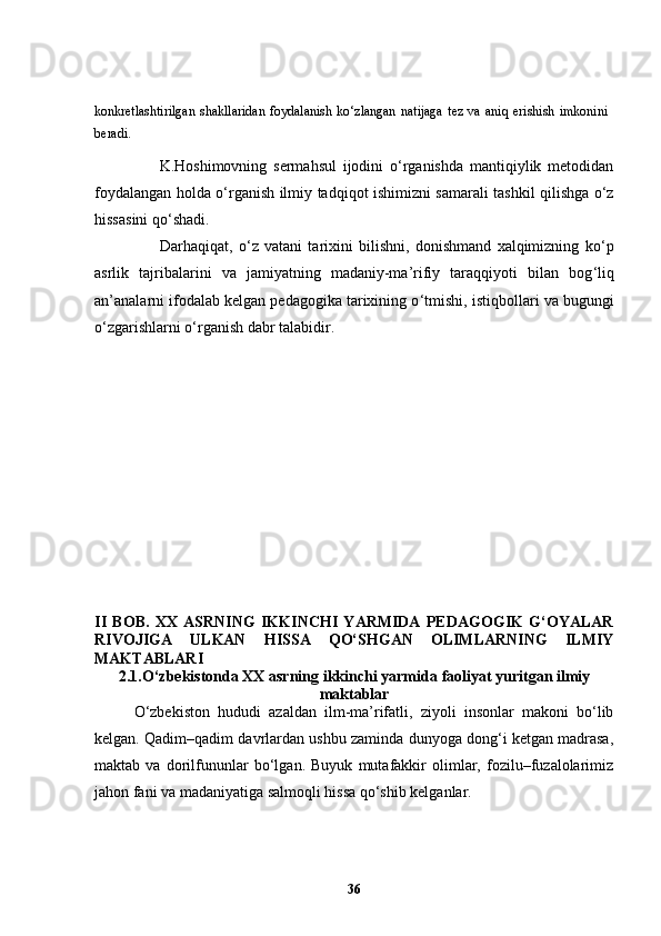 konkretlashtirilgan   shakllaridan   foydalanish   ko‘zlangan   natijaga   tez   va   aniq   erishish   imkonini
beradi.   
                    K.Hoshimovning   sermahsul   ijodini   o‘rganishda   mantiqiylik   metodidan
foydalangan holda o‘rganish ilmiy tadqiqot ishimizni samarali tashkil qilishga o‘z
hissasini qo‘shadi. 
                      Darhaqiqat,   o ‘ z   vatani   tarixini   bilishni,   donishmand   xalqimizning   ko ‘ p
asrlik   tajribalarini   va   jamiyatning   madaniy-ma’rifiy   taraqqiyoti   bilan   bog ‘ liq
an’analarni ifodalab kelgan pedagogika tarixining o ‘ tmishi, istiqbollari va bugungi
o ‘ zgarishlarni o ‘ rganish dabr talabidir.
II   BOB.   XX   ASRNING   IKKINCHI   YARMIDA   PEDAGOGIK   G‘OYALAR
RIVOJIGA   ULKAN   HISSA   QO‘SHGAN   OLIMLARNING   ILMIY
MAKTABLARI
2.1.O‘zbekistonda XX asrning ikkinchi yarmida  faoliyat yuritgan ilmiy
maktablar
O‘zbekiston   hududi   azaldan   ilm-ma’rifatli,   ziyoli   insonlar   makoni   bo‘lib
kelgan. Qadim–qadim davrlardan ushbu zaminda dunyoga dong‘i ketgan madrasa,
maktab   va   dorilfununlar   bo‘lgan.   Buyuk   mutafakkir   olimlar,   fozilu–fuzalolarimiz
jahon fani va madaniyatiga salmoqli hissa qo‘shib kelganlar. 
36 