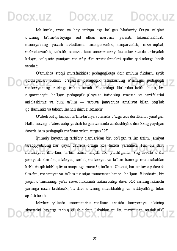 Ma’lumki,   uzoq   va   boy   tarixga   ega   bo‘lgan   Markaziy   Osiyo   xal q lari
o‘zining   ta’lim-tarbiyaga   oid   ulkan   merosini   yaratib,   takomillashtirib,
insoniyatning   yuzlab   avlodlarini   insonparvarlik,   ilmparvarlik,   mexr-oqibat,
mehnatsevarlik,   do‘stlik,   saxovat   kabi   umuminsoniy   fazilatlari   ruxida   tarbiyalab
kelgan,   xalqimiz   yaratgan   ma’rifiy   fikr   sarchashmalari   qadim-qadimlarga   borib
taqaladi. 
O‘tmishda   atoqli   mutafakkirlar   pedagogikaga   doir   muhim   fikrlarni   aytib
qoldirganlar,   bularni   o‘rganish   pedagogik   tafakkurning   o‘sishiga,   pedagogik
madaniyatning   ortishiga   imkon   beradi.   Yuqoridagi   fikrlardan   kelib   chiqib,   biz
o‘rganmoqchi   bo‘lgan   pedagogik   g‘oyalar   tarixining   maqsad   va   vazifalarini
aniqlashimiz   va   buni   ta’lim   —   tarbiya   jarayonida   amaliyot   bilan   bog‘lab
qo‘llashimiz va takomillashtirishimiz lozimdir.
O‘zbek xalqi tarixan ta’lim-tarbiya sohasida o‘ziga xos dorilfunun yaratgan.
Hatto hozirgi o‘zbek xalqi yashab turgan zaminda zardushtiylik dini keng yoyilgan
davrda ham pedagogik mafkura xukm surgan [ 25 ].
Ijtimoiy   hayotning   tarkibiy   qismlaridan   biri   bo‘lgan   ta’lim   tizimi   jamiyat
taraqqiyotining   har   qaysi   davrida   o‘ziga   xos   tarzda   yaratiladi.   Har   bir   davr
madaniyati,   ilm–fani,   ta’lim   tizimi   haqida   fikr   yuritilganda,   eng   avvalo   o‘sha
jamiyatda   ilm-fan,   adabiyot,   san’at,   madaniyat   va   ta’lim   tizimiga   munosabatdan
kelib chiqib tahlil qilinsa maqsadga muvofiq bo‘ladi.  Chunki, har bir tarixiy davrda
ilm-fan,   madaniyat   va   ta’lim   tizimiga   munosabat   har   xil   bo‘lgan.   Binobarin,   biz
yaqin   o‘tmishning,   ya’ni   sovet   hukumati   hukmronligi   davri   XX   asrning   ikkinchi
yarmiga   nazar   tashlasak,   bu   davr   o‘zining   murakkabligi   va   ziddiyatliligi   bilan
ajralib turadi.
Mazkur   yillarda   kommunistik   mafkura   asosida   kompartiya   o‘zining
siyosatini   hayotga   tadbiq   qilish   uchun   “shaklan   milliy,   mazmunan   sotsialistik”
37 